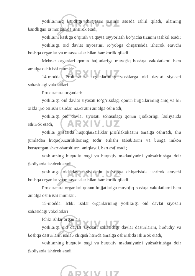 yoshlarning bandligi darajasini tizimli asosda tahlil qiladi, ularning bandligini ta’minlashda ishtirok etadi; yoshlarni kasbga o’qitish va qayta tayyorlash bo’yicha tizimni tashkil etadi; yoshlarga oid davlat siyosatini ro’yobga chiqarishda ishtirok etuvchi boshqa organlar va muassasalar bilan hamkorlik qiladi. Mehnat organlari qonun hujjatlariga muvofiq boshqa vakolatlarni ham amalga oshirishi mumkin. 14-modda. Prokuratura organlarining yoshlarga oid davlat siyosati sohasidagi vakolatlari Prokuratura organlari: yoshlarga oid davlat siyosati to’g’risidagi qonun hujjatlarining aniq va bir xilda ijro etilishi ustidan nazoratni amalga oshiradi; yoshlarga oid davlat siyosati sohasidagi qonun ijodkorligi faoliyatida ishtirok etadi; yoshlar o’rtasida huquqbuzarliklar profilaktikasini amalga oshiradi, shu jumladan huquqbuzarliklarning sodir etilishi sabablarini va bunga imkon berayotgan shart-sharoitlarni aniqlaydi, bartaraf etadi; yoshlarning huquqiy ongi va huquqiy madaniyatini yuksaltirishga doir faoliyatda ishtirok etadi; yoshlarga oid davlat siyosatini ro’yobga chiqarishda ishtirok etuvchi boshqa organlar va muassasalar bilan hamkorlik qiladi. Prokuratura organlari qonun hujjatlariga muvofiq boshqa vakolatlarni ham amalga oshirishi mumkin. 15-modda. Ichki ishlar organlarining yoshlarga oid davlat siyosati sohasidagi vakolatlari Ichki ishlar organlari: yoshlarga oid davlat siyosati sohasidagi davlat dasturlarini, hududiy va boshqa dasturlarni ishlab chiqish hamda amalga oshirishda ishtirok etadi; yoshlarning huquqiy ongi va huquqiy madaniyatini yuksaltirishga doir faoliyatda ishtirok etadi; 