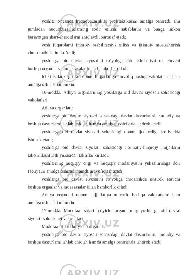 yoshlar o’rtasida huquqbuzarliklar profilaktikasini amalga oshiradi, shu jumladan huquqbuzarliklarning sodir etilishi sabablarini va bunga imkon berayotgan shart-sharoitlarni aniqlaydi, bartaraf etadi; yosh fuqarolarni ijtimoiy reabilitatsiya qilish va ijtimoiy moslashtirish chora-tadbirlarini ko’radi; yoshlarga oid davlat siyosatini ro’yobga chiqarishda ishtirok etuvchi boshqa organlar va muassasalar bilan hamkorlik qiladi. Ichki ishlar organlari qonun hujjatlariga muvofiq boshqa vakolatlarni ham amalga oshirishi mumkin. 16-modda. Adliya organlarining yoshlarga oid davlat siyosati sohasidagi vakolatlari Adliya organlari: yoshlarga oid davlat siyosati sohasidagi davlat dasturlarini, hududiy va boshqa dasturlarni ishlab chiqish hamda amalga oshirishda ishtirok etadi; yoshlarga oid davlat siyosati sohasidagi qonun ijodkorligi faoliyatida ishtirok etadi; yoshlarga oid davlat siyosati sohasidagi normativ-huquqiy hujjatlarni takomillashtirish yuzasidan takliflar kiritadi; yoshlarning huquqiy ongi va huquqiy madaniyatini yuksaltirishga doir faoliyatni amalga oshiradi hamda muvofiqlashtiradi; yoshlarga oid davlat siyosatini ro’yobga chiqarishda ishtirok etuvchi boshqa organlar va muassasalar bilan hamkorlik qiladi. Adliya organlari qonun hujjatlariga muvofiq boshqa vakolatlarni ham amalga oshirishi mumkin. 17-modda. Mudofaa ishlari bo’yicha organlarning yoshlarga oid davlat siyosati sohasidagi vakolatlari Mudofaa ishlari bo’yicha organlar: yoshlarga oid davlat siyosati sohasidagi davlat dasturlarini, hududiy va boshqa dasturlarni ishlab chiqish hamda amalga oshirishda ishtirok etadi; 