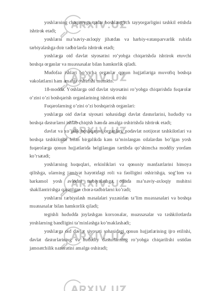 yoshlarning chaqiruvga qadar boshlang’ich tayyorgarligini tashkil etishda ishtirok etadi; yoshlarni ma’naviy-axloqiy jihatdan va harbiy-vatanparvarlik ruhida tarbiyalashga doir tadbirlarda ishtirok etadi; yoshlarga oid davlat siyosatini ro’yobga chiqarishda ishtirok etuvchi boshqa organlar va muassasalar bilan hamkorlik qiladi. Mudofaa ishlari bo’yicha organlar qonun hujjatlariga muvofiq boshqa vakolatlarni ham amalga oshirishi mumkin. 18-modda. Yoshlarga oid davlat siyosatini ro’yobga chiqarishda fuqarolar o’zini o’zi boshqarish organlarining ishtirok etishi Fuqarolarning o’zini o’zi boshqarish organlari: yoshlarga oid davlat siyosati sohasidagi davlat dasturlarini, hududiy va boshqa dasturlarni ishlab chiqish hamda amalga oshirishda ishtirok etadi; davlat va xo’jalik boshqaruvi organlari, nodavlat notijorat tashkilotlari va boshqa tashkilotlar bilan birgalikda kam ta’minlangan oilalardan bo’lgan yosh fuqarolarga qonun hujjatlarida belgilangan tartibda qo’shimcha moddiy yordam ko’rsatadi; yoshlarning huquqlari, erkinliklari va qonuniy manfaatlarini himoya qilishga, ularning jamiyat hayotidagi roli va faolligini oshirishga, sog’lom va barkamol yosh avlodni tarbiyalashga, oilada ma’naviy-axloqiy muhitni shakllantirishga qaratilgan chora-tadbirlarni ko’radi; yoshlarni tarbiyalash masalalari yuzasidan ta’lim muassasalari va boshqa muassasalar bilan hamkorlik qiladi; tegishli hududda joylashgan korxonalar, muassasalar va tashkilotlarda yoshlarning bandligini ta’minlashga ko’maklashadi; yoshlarga oid davlat siyosati sohasidagi qonun hujjatlarining ijro etilishi, davlat dasturlarining va hududiy dasturlarning ro’yobga chiqarilishi ustidan jamoatchilik nazoratini amalga oshiradi; 