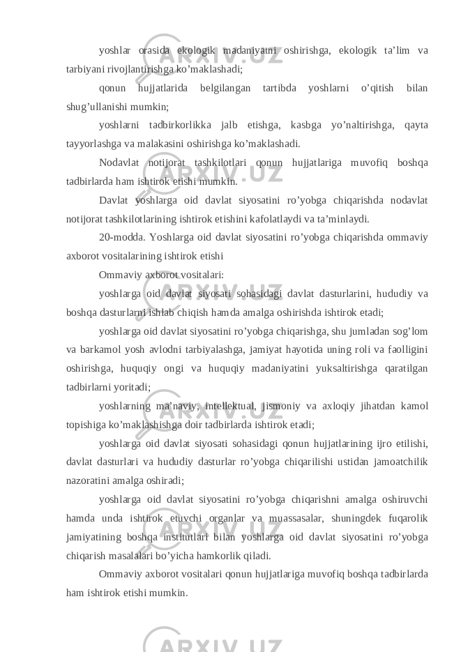 yoshlar orasida ekologik madaniyatni oshirishga, ekologik ta’lim va tarbiyani rivojlantirishga ko’maklashadi; qonun hujjatlarida belgilangan tartibda yoshlarni o’qitish bilan shug’ullanishi mumkin; yoshlarni tadbirkorlikka jalb etishga, kasbga yo’naltirishga, qayta tayyorlashga va malakasini oshirishga ko’maklashadi. Nodavlat notijorat tashkilotlari qonun hujjatlariga muvofiq boshqa tadbirlarda ham ishtirok etishi mumkin. Davlat yoshlarga oid davlat siyosatini ro’yobga chiqarishda nodavlat notijorat tashkilotlarining ishtirok etishini kafolatlaydi va ta’minlaydi. 20-modda. Yoshlarga oid davlat siyosatini ro’yobga chiqarishda ommaviy axborot vositalarining ishtirok etishi Ommaviy axborot vositalari: yoshlarga oid davlat siyosati sohasidagi davlat dasturlarini, hududiy va boshqa dasturlarni ishlab chiqish hamda amalga oshirishda ishtirok etadi; yoshlarga oid davlat siyosatini ro’yobga chiqarishga, shu jumladan sog’lom va barkamol yosh avlodni tarbiyalashga, jamiyat hayotida uning roli va faolligini oshirishga, huquqiy ongi va huquqiy madaniyatini yuksaltirishga qaratilgan tadbirlarni yoritadi; yoshlarning ma’naviy, intellektual, jismoniy va axloqiy jihatdan kamol topishiga ko’maklashishga doir tadbirlarda ishtirok etadi; yoshlarga oid davlat siyosati sohasidagi qonun hujjatlarining ijro etilishi, davlat dasturlari va hududiy dasturlar ro’yobga chiqarilishi ustidan jamoatchilik nazoratini amalga oshiradi; yoshlarga oid davlat siyosatini ro’yobga chiqarishni amalga oshiruvchi hamda unda ishtirok etuvchi organlar va muassasalar, shuningdek fuqarolik jamiyatining boshqa institutlari bilan yoshlarga oid davlat siyosatini ro’yobga chiqarish masalalari bo’yicha hamkorlik qiladi. Ommaviy axborot vositalari qonun hujjatlariga muvofiq boshqa tadbirlarda ham ishtirok etishi mumkin. 