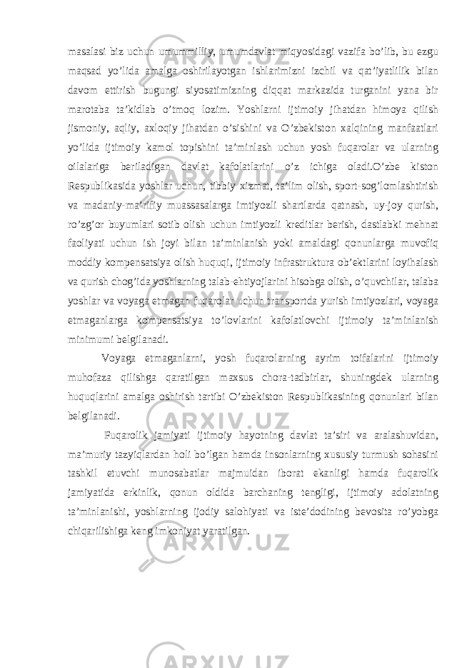 masalasi biz uchun umummilliy, umumdavlat miqyosidagi vazifa bo’lib, bu ezgu maqsad yo’lida amalga oshirilayotgan ishlarimizni izchil va qat’iyatlilik bilan davom ettirish bugungi siyosatimizning diqqat markazida turganini yana bir marotaba ta’kidlab o’tmoq lozim. Yoshlarni ijtimoiy jihatdan himoya qilish jismoniy, aqliy, axloqiy jihatdan o’sishini va O’zbekiston xalqining manfaatlari yo’lida ijtimoiy kamol topishini ta’minlash uchun yosh fuqarolar va ularning oilalariga beriladigan davlat kafolatlarini o’z ichiga oladi.O’zbe kiston Respublikasida yoshlar uchun, tibbiy xizmat, ta’lim olish, sport-sog’lomlashtirish va madaniy-ma’rifiy muassasalarga imtiyozli shartlarda qatnash, uy-joy qurish, ro’zg’or buyumlari sotib olish uchun imtiyozli kreditlar berish, dastlabki mehnat faoliyati uchun ish joyi bilan ta’minlanish yoki amaldagi qonunlarga muvofiq moddiy kompensatsiya olish huquqi, ijtimoiy infrastruktura ob’ektlarini loyihalash va qurish chog’ida yoshlarning talab-ehtiyojlarini hisobga olish, o’quvchilar, talaba yoshlar va voyaga etmagan fuqarolar uchun transportda yurish imtiyozlari, voyaga etmaganlarga kompensatsiya to’lovlarini kafolatlovchi ijtimoiy ta’minlanish minimumi belgilanadi. Voyaga etmaganlarni, yosh fuqarolarning ayrim toifalarini ijtimoiy muhofaza qilishga qaratilgan maxsus chora-tadbirlar, shuningdek ularning huquqlarini amalga oshirish tartibi O’zbekiston Respublikasining qonunlari bilan belgilanadi.   Fuqarolik jamiyati ijtimoiy hayotning davlat ta’siri va aralashuvidan, ma’muriy tazyiqlardan holi bo’lgan hamda insonlarning xususiy turmush sohasini tashkil etuvchi munosabatlar majmuidan iborat ekanligi hamda fuqarolik jamiyatida erkinlik, qonun oldida barchaning tengligi, ijtimoiy adolatning ta’minlanishi, yoshlarning ijodiy salohiyati va iste’dodining bevosita ro’yobga chiqarilishiga keng imkoniyat yaratilgan. 