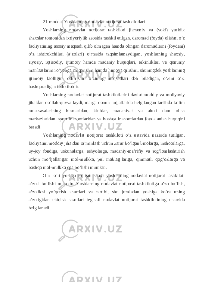 21-modda. Yoshlarning nodavlat notijorat tashkilotlari Yoshlarning nodavlat notijorat tashkiloti jismoniy va (yoki) yuridik shaxslar tomonidan ixtiyoriylik asosida tashkil etilgan, daromad (foyda) olishni o’z faoliyatining asosiy maqsadi qilib olmagan hamda olingan daromadlarni (foydani) o’z ishtirokchilari (a’zolari) o’rtasida taqsimlamaydigan, yoshlarning shaxsiy, siyosiy, iqtisodiy, ijtimoiy hamda madaniy huquqlari, erkinliklari va qonuniy manfaatlarini ro’yobga chiqarishni hamda himoya qilishni, shuningdek yoshlarning ijtimoiy faolligini oshirishni o’zining maqsadlari deb biladigan, o’zini o’zi boshqaradigan tashkilotdir. Yoshlarning nodavlat notijorat tashkilotlarini davlat moddiy va moliyaviy jihatdan qo’llab-quvvatlaydi, ularga qonun hujjatlarida belgilangan tartibda ta’lim muassasalarining binolaridan, klublar, madaniyat va aholi dam olish markazlaridan, sport inshootlaridan va boshqa inshootlardan foydalanish huquqini beradi. Yoshlarning nodavlat notijorat tashkiloti o’z ustavida nazarda tutilgan, faoliyatini moddiy jihatdan ta’minlash uchun zarur bo’lgan binolarga, inshootlarga, uy-joy fondiga, uskunalarga, ashyolarga, madaniy-ma’rifiy va sog’lomlashtirish uchun mo’ljallangan mol-mulkka, pul mablag’lariga, qimmatli qog’ozlarga va boshqa mol-mulkka ega bo’lishi mumkin. O’n to’rt yoshga to’lgan shaxs yoshlarning nodavlat notijorat tashkiloti a’zosi bo’lishi mumkin. Yoshlarning nodavlat notijorat tashkilotiga a’zo bo’lish, a’zolikni yo’qotish shartlari va tartibi, shu jumladan yoshiga ko’ra uning a’zoligidan chiqish shartlari tegishli nodavlat notijorat tashkilotining ustavida belgilanadi. 