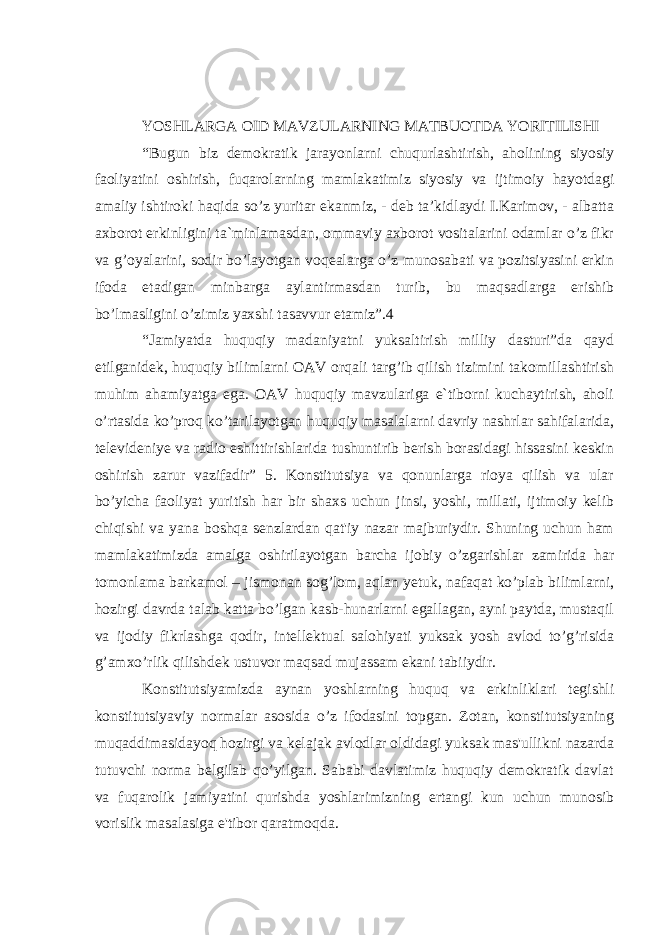 YOSHLARGA OID MAVZULARNING MATBUOTDA YORITILISHI “Bugun biz demokratik jarayonlarni chuqurlashtirish, aholining siyosiy faoliyatini oshirish, fuqarolarning mamlakatimiz siyosiy va ijtimoiy hayotdagi amaliy ishtiroki haqida so’z yuritar ekanmiz, - deb ta’kidlaydi I.Karimov, - albatta axborot erkinligini ta`minlamasdan, ommaviy axborot vositalarini odamlar o’z fikr va g’oyalarini, sodir bo’layotgan voqealarga o’z munosabati va pozitsiyasini erkin ifoda etadigan minbarga aylantirmasdan turib, bu maqsadlarga erishib bo’lmasligini o’zimiz yaxshi tasavvur etamiz”.4 “Jamiyatda huquqiy madaniyatni yuksaltirish milliy dasturi”da qayd etilganidek, huquqiy bilimlarni OAV orqali targ’ib qilish tizimini takomillashtirish muhim ahamiyatga ega. OAV huquqiy mavzulariga e`tiborni kuchaytirish, aholi o’rtasida ko’proq ko’tarilayotgan huquqiy masalalarni davriy nashrlar sahifalarida, televideniye va radio eshittirishlarida tushuntirib berish borasidagi hissasini keskin oshirish zarur vazifadir” 5. Konstitutsiya va qonunlarga rioya qilish va ular bo’yicha faoliyat yuritish har bir shaxs uchun jinsi, yoshi, millati, ijtimoiy kelib chiqishi va yana boshqa senzlardan qat&#39;iy nazar majburiydir. Shuning uchun ham mamlakatimizda amalga oshirilayotgan barcha ijobiy o’zgarishlar zamirida har tomonlama barkamol – jismonan sog’lom, aqlan yetuk, nafaqat ko’plab bilimlarni, hozirgi davrda talab katta bo’lgan kasb-hunarlarni egallagan, ayni paytda, mustaqil va ijodiy fikrlashga qodir, intellektual salohiyati yuksak yosh avlod to’g’risida g’amxo’rlik qilishdek ustuvor maqsad mujassam ekani tabiiydir. Konstitutsiyamizda aynan yoshlarning huquq va erkinliklari tegishli konstitutsiyaviy normalar asosida o’z ifodasini topgan. Zotan, konstitutsiyaning muqaddimasidayoq hozirgi va kelajak avlodlar oldidagi yuksak mas&#39;ullikni nazarda tutuvchi norma belgilab qo’yilgan. Sababi davlatimiz huquqiy demokratik davlat va fuqarolik jamiyatini qurishda yoshlarimizning ertangi kun uchun munosib vorislik masalasiga e&#39;tibor qaratmoqda. 