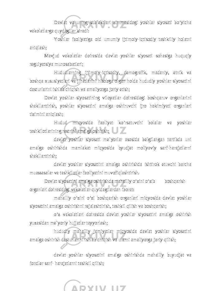  Davlat va uning sub`ektlari zimmasidagi yoshlar siyosati bo’yicha vakolatlarga quydagilar kiradi:  Yoshlar faoliyatiga oid umumiy ijtimoiy-iqtisodiy tashkiliy holatni aniqlash; Mavjud vakolatlar doirasida davlat yoshlar siyosati sohasiga huquqiy regulyatsiya munosabatlari;  Hududlarning ijtimoiy-iqtisodiy, demografik, madaniy, etnik va boshqa xususiyatlari va jihatlarini hisobga olgan holda hududiy yoshlar siyosatini dasturlarini ishlab chiqish va amaliyotga joriy etish; Davlat yoshlar siyosatining viloyatlar doirasidagi boshqaruv organlarini shakllantirish, yoshlar siyosatini amalga oshiruvchi ijro hokimiyati organlari tizimini aniqlash;  Hudud miqyosida faoliyat ko’rsatuvchi bolalar va yoshlar tashkilotlarining restrini amalga oshirish;  davlat yoshlar siyosati me`yorlar asosida belgilangan tartibda uni amalga oshirishda mamlakat miqyosida byudjet moliyaviy sarf-harajatlarni shakllantirish;  davlat yoshlar siyosatini amalga oshirishda ishtirok etuvchi barcha muassasalar va tashkilotlar faoliyatini muvofiqlashtirish. Davlat siyosatini amalga oshirishda mahalliy o’zini o’zib boshqarish organlari doirasidagi vakolatlar quyidagilardan iborat:  mahalliy o’zini o’zi boshqarish organlari miqyosida davlat yoshlar siyosatini amalga oshirishni rejalashtirish, tashkil qilish va boshqarish;  o’z vakolatlari doirasida davlat yoshlar siyosatini amalga oshirish yuzasidan me`yoriy hujjatlar tayyorlash;  hududiy mahalliy jamiyatlar miqyosida davlat yoshlar siyosatini amalga oshirish dasturlarini ishlab chiqish va ularni amaliyotga joriy qilish;  davlat yoshlar siyosatini amalga oshirishda mahalliy buyudjet va fondler sarf- harajatlarni tashkil qilish; 