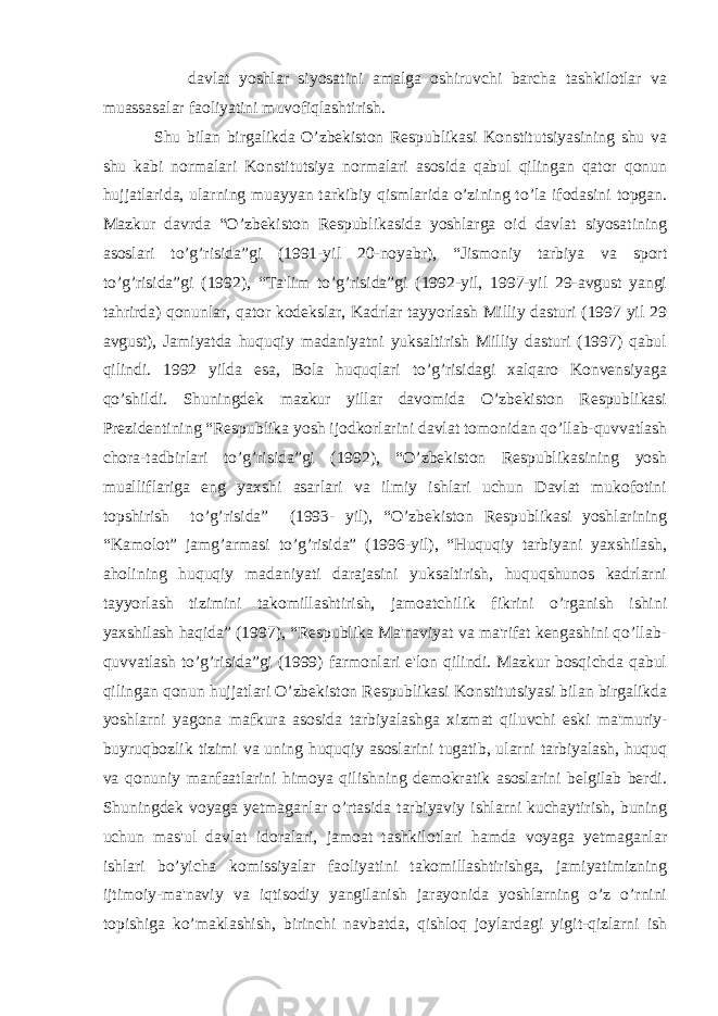  davlat yoshlar siyosatini amalga oshiruvchi barcha tashkilotlar va muassasalar faoliyatini muvofiqlashtirish. Shu bilan birgalikda O’zbekiston Respublikasi Konstitutsiyasining shu va shu kabi normalari Konstitutsiya normalari asosida qabul qilingan qator qonun hujjatlarida, ularning muayyan tarkibiy qismlarida o’zining to’la ifodasini topgan. Mazkur davrda “O’zbekiston Respublikasida yoshlarga oid davlat siyosatining asoslari to’g’risida”gi (1991-yil 20-noyabr), “Jismoniy tarbiya va sport to’g’risida”gi (1992), “Ta&#39;lim to’g’risida”gi (1992-yil, 1997-yil 29-avgust yangi tahrirda) qonunlar, qator kodekslar, Kadrlar tayyorlash Milliy dasturi (1997 yil 29 avgust), Jamiyatda huquqiy madaniyatni yuksaltirish Milliy dasturi (1997) qabul qilindi. 1992 yilda esa, Bola huquqlari to’g’risidagi xalqaro Konvensiyaga qo’shildi. Shuningdek mazkur yillar davomida O’zbekiston Respublikasi Prezidentining “Respublika yosh ijodkorlarini davlat tomonidan qo’llab-quvvatlash chora-tadbirlari to’g’risida”gi (1992), “O’zbekiston Respublikasining yosh mualliflariga eng yaxshi asarlari va ilmiy ishlari uchun Davlat mukofotini topshirish to’g’risida” (1993- yil), “O’zbekiston Respublikasi yoshlarining “Kamolot” jamg’armasi to’g’risida” (1996-yil), “Huquqiy tarbiyani yaxshilash, aholining huquqiy madaniyati darajasini yuksaltirish, huquqshunos kadrlarni tayyorlash tizimini takomillashtirish, jamoatchilik fikrini o’rganish ishini yaxshilash haqida” (1997), “Respublika Ma&#39;naviyat va ma&#39;rifat kengashini qo’llab- quvvatlash to’g’risida”gi (1999) farmonlari e&#39;lon qilindi. Mazkur bosqichda qabul qilingan qonun hujjatlari O’zbekiston Respublikasi Konstitutsiyasi bilan birgalikda yoshlarni yagona mafkura asosida tarbiyalashga xizmat qiluvchi eski ma&#39;muriy- buyruqbozlik tizimi va uning huquqiy asoslarini tugatib, ularni tarbiyalash, huquq va qonuniy manfaatlarini himoya qilishning demokratik asoslarini belgilab berdi. Shuningdek voyaga yetmaganlar o’rtasida tarbiyaviy ishlarni kuchaytirish, buning uchun mas&#39;ul davlat idoralari, jamoat tashkilotlari hamda voyaga yetmaganlar ishlari bo’yicha komissiyalar faoliyatini takomillashtirishga, jamiyatimizning ijtimoiy-ma&#39;naviy va iqtisodiy yangilanish jarayonida yoshlarning o’z o’rnini topishiga ko’maklashish, birinchi navbatda, qishloq joylardagi yigit-qizlarni ish 