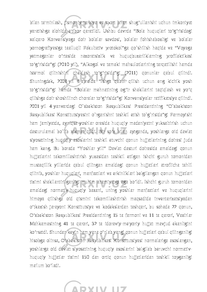 bilan ta&#39;minlash, jismoniy tarbiya va sport bilan shug’ullanishi uchun imkoniyat yaratishga alohida e&#39;tibor qaratildi. Ushbu davrda “Bola huquqlari to’g’risidagi xalqaro Konvensiyaga doir bolalar savdosi, bolalar fohishabozligi va bolalar pornografiyasiga taalluqli Fakultativ protokol”ga qo`shilish haqida va “Voyaga yetmaganlar o’rtasida nazoratsizlik va huquqbuzarliklarning profilaktikasi to’g’risida”gi (2010-yil), “Alkogol va tamaki mahsulotlarining tarqatilishi hamda iste&#39;mol qilinishini cheklash to’g’risida”gi (2011) qonunlar qabul qilindi. Shuningdek, 2008-yil 8-aprelda “Ishga qabul qilish uchun eng kichik yosh to’g’risida”gi hamda “Bolalar mehnatining og’ir shakllarini taqiqlash va yo’q qilishga doir shoshilinch choralar to’g’risida”gi Konvensiyalar ratifikatsiya qilindi. 2001-yil 4-yanvardagi O`zbekiston Respublikasi Prezidentining “O`zbekiston Respublikasi Konstitutsiyasini o`rganishni tashkil etish to`g`risida”gi Farmoyishi ham jamiyatda, ayniqsa yoshlar orasida huquqiy madaniyatni yuksaltirish uchun dasturulamal bo`lib xizmat qildi. Bir so’z bilan aytganda, yoshlarga oid davlat siyosatining huquqiy asoslarini tashkil etuvchi qonun hujjatlarining doirasi juda ham keng. Bu borada “Yoshlar yili” Davlat dasturi doirasida amaldagi qonun hujjatlarini takomillashtirish yuzasidan tashkil etilgan ishchi guruh tomonidan mustaqillik yillarida qabul qilingan amaldagi qonun hujjatlari atroflicha tahlil qilinib, yoshlar huquqlari, manfaatlari va erkinliklari belgilangan qonun hujjatlari tizimi shakllantirilganligi muhim ahamiyatga ega bo’ldi. Ishchi guruh tomonidan amaldagi normativ-huquqiy bazani, uning yoshlar manfaatlari va huquqlarini himoya qilishga oid qismini takomillashtirish maqsadida inventarizatsiyadan o’tkazish jarayoni Konstitutsiya va kodekslardan tashqari, bu sohada 22 qonun, O’zbekiston Respublikasi Prezidentining 15 ta farmoni va 11 ta qarori, Vazirlar Mahkamasining 41 ta qarori, 32 ta idoraviy-me&#39;yoriy hujjat mavjud ekanligini ko’rsatdi. Shundan keyin ham yana o’nlab yangi qonun hujjatlari qabul qilinganligi hisobga olinsa, O’zbekiston Respublikasi Konstitutsiyasi normalariga asoslangan, yoshlarga oid davlat siyosatining huquqiy asoslarini belgilab beruvchi normativ- huquqiy hujjatlar tizimi 150 dan ortiq qonun hujjatlaridan tashkil topganligi ma&#39;lum bo’ladi. 