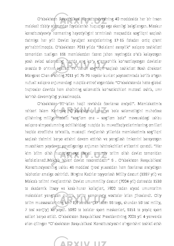 O’zbekiston Respublikasi Konstitutsiyasining 40-moddasida har bir inson malakali tibbiy xizmatdan foydalanish huquqiga ega ekanligi belgilangan. Mazkur konstitutsiyaviy normaning hayotiyligini ta&#39;minlash maqsadida sog’liqni saqlash tizimiga har yili Davlat byudjeti xarajatlarining 12-15 foizdan ortiq qismi yo’naltirilmoqda. O’zbekiston 2011-yilda “Bolalarni asraylik” xalqaro tashkiloti tomonidan tuzilgan 161 mamlakatdan iborat jahon reytingida o’sib kelayotgan yosh avlod salomatligi haqida eng ko’p g’amxo’rlik ko’rsatilayotgan davlatlar orasida 9- o’rinni egalladi 27. Jahon sog’liqni saqlash tashkiloti Bosh direktori Margaret Chen o’zining 2011-yil 25-26 noyabr kunlari poytaxtimizda bo’lib o’tgan nufuzli xalqaro anjumandagi nutqida e&#39;tirof etganidek: “O’zbekistonda hatto global inqirozlar davrida ham aholining salomatlik ko’rsatkichlari muttasil oshib, umr ko’rish davomiyligi yuksalmoqda. O’zbekiston bu bilan haqli ravishda faxrlansa arziydi”. Mamlakatimiz rahbari Islom Karimov “O’zbekistonda ona va bola salomatligini muhofaza qilishning milliy modeli: “sog’lom ona – sog’lom bola” mavzusidagi ushbu xalqaro simpoziumning ochilishidagi nutqida bu muvaffaqiyatlarimizning omillari haqida atroflicha to’xtalib, mustaqil rivojlanish yillarida mamlakatimiz sog’liqni saqlash tizimini barpo etishni davom ettirish va yangilash imkonini berayotgan mustahkam poydevor yaratilganiga anjuman ishtirokchilari e&#39;tiborini qaratdi. “Har kim bilim olish huquqiga ega. Bepul umumiy ta&#39;lim olish davlat tomonidan kafolatlanadi.Maktab ishlari davlat nazoratidadir” 6 . O’zbekiston Respublikasi Konstitutsiyasining ushbu 41-moddasi ijrosi yuzasidan ham faxrlansa arziydigan islohotlar amalga oshirildi. Birgina Kadrlar tayyorlash Milliy dasturi (1997-yil) va Maktab ta&#39;limi rivojlantirish Davlat umummilliy dasturi (2004-yil) doirasida 1539 ta akademik litsey va kasb-hunar kollejlari, 7800 tadan ziyod umumta&#39;lim maktablari yangitdan qurilib, to’liq zamonaviy vositalar bilan jihozlandi. Oliy ta&#39;lim muassasalarining soni 1,8 barobar (37 tadan 66 taga, shundan 59 tasi milliy, 7 tasi xorijiy) ko’paydi. 5980 ta bolalar sport maskanlari, 6151 ta yopiq sport zallari barpo etildi. O`zbekiston Respublikasi Prezidentining 2001-yil 4-yanvarda e&#39;lon qilingan “O`zbekiston Respublikasi Konstitutsiyasini o`rganishni tashkil etish 