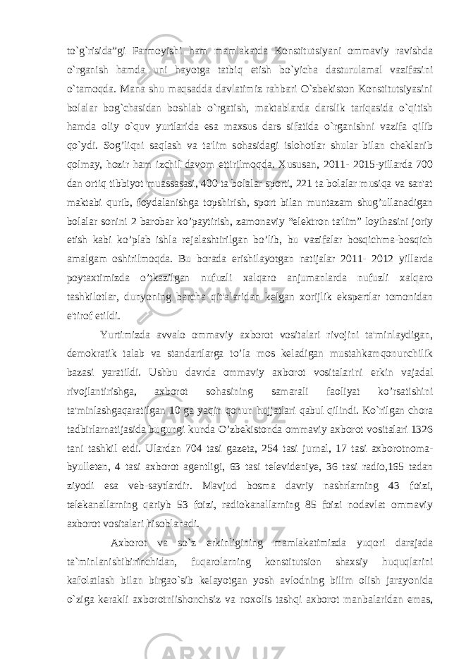 to`g`risida”gi Farmoyishi ham mamlakatda Konstitutsiyani ommaviy ravishda o`rganish hamda uni hayotga tatbiq etish bo`yicha dasturulamal vazifasini o`tamoqda. Mana shu maqsadda davlatimiz rahbari O`zbekiston Konstitutsiyasini bolalar bog`chasidan boshlab o`rgatish, maktablarda darslik tariqasida o`qitish hamda oliy o`quv yurtlarida esa maxsus dars sifatida o`rganishni vazifa qilib qo`ydi. Sog’liqni saqlash va ta&#39;lim sohasidagi islohotlar shular bilan cheklanib qolmay, hozir ham izchil davom ettirilmoqda. Xususan, 2011- 2015-yillarda 700 dan ortiq tibbiyot muassasasi, 400 ta bolalar sporti, 221 ta bolalar musiqa va san&#39;at maktabi qurib, foydalanishga topshirish, sport bilan muntazam shug’ullanadigan bolalar sonini 2 barobar ko’paytirish, zamonaviy “elektron ta&#39;lim” loyihasini joriy etish kabi ko’plab ishla rejalashtirilgan bo’lib, bu vazifalar bosqichma-bosqich amalgam oshirilmoqda. Bu borada erishilayotgan natijalar 2011- 2012 yillarda poytaxtimizda o’tkazilgan nufuzli xalqaro anjumanlarda nufuzli xalqaro tashkilotlar, dunyoning barcha qit&#39;alaridan kelgan xorijlik ekspertlar tomonidan e&#39;tirof etildi. Yurtimizda avvalo ommaviy axborot vositalari rivojini ta&#39;minlaydigan, demokratik talab va standartlarga to’la mos keladigan mustahkamqonunchilik bazasi yaratildi. Ushbu davrda ommaviy axborot vositalarini erkin vajadal rivojlantirishga, axborot sohasining samarali faoliyat ko’rsatishini ta&#39;minlashgaqaratilgan 10 ga yaqin qonun hujjatlari qabul qilindi. Ko`rilgan chora tadbirlarnatijasida bugungi kunda O’zbekistonda ommaviy axborot vositalari 1326 tani tashkil etdi. Ulardan 704 tasi gazeta, 254 tasi jurnal, 17 tasi axborotnoma- byulleten, 4 tasi axborot agentligi, 63 tasi televideniye, 36 tasi radio,165 tadan ziyodi esa veb-saytlardir. Mavjud bosma davriy nashrlarning 43 foizi, telekanallarning qariyb 53 foizi, radiokanallarning 85 foizi nodavlat ommaviy axborot vositalari hisoblanadi. Axborot va so`z erkinligining mamlakatimizda yuqori darajada ta`minlanishibirinchidan, fuqarolarning konstitutsion shaxsiy huquqlarini kafolatlash bilan birgao`sib kelayotgan yosh avlodning bilim olish jarayonida o`ziga kerakli axborotniishonchsiz va noxolis tashqi axborot manbalaridan emas, 