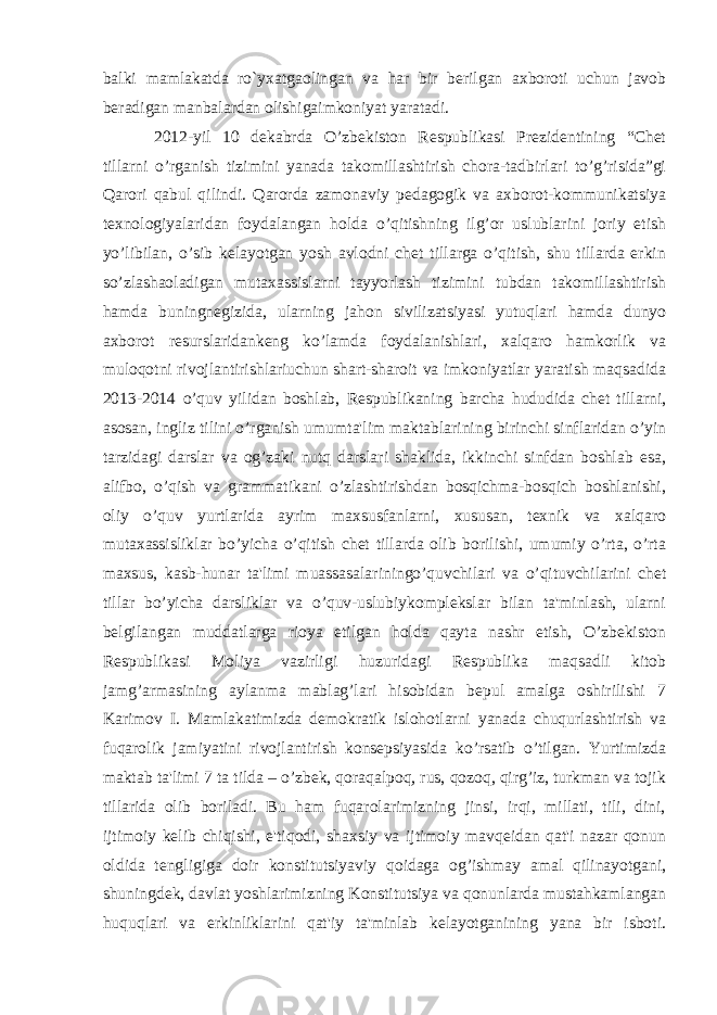 balki mamlakatda ro`yxatgaolingan va har bir berilgan axboroti uchun javob beradigan manbalardan olishigaimkoniyat yaratadi. 2012-yil 10 dekabrda O’zbekiston Respublikasi Prezidentining “Chet tillarni o’rganish tizimini yanada takomillashtirish chora-tadbirlari to’g’risida”gi Qarori qabul qilindi. Qarorda zamonaviy pedagogik va axborot-kommunikatsiya texnologiyalaridan foydalangan holda o’qitishning ilg’or uslublarini joriy etish yo’libilan, o’sib kelayotgan yosh avlodni chet tillarga o’qitish, shu tillarda erkin so’zlashaoladigan mutaxassislarni tayyorlash tizimini tubdan takomillashtirish hamda buningnegizida, ularning jahon sivilizatsiyasi yutuqlari hamda dunyo axborot resurslaridankeng ko’lamda foydalanishlari, xalqaro hamkorlik va muloqotni rivojlantirishlariuchun shart-sharoit va imkoniyatlar yaratish maqsadida 2013-2014 o’quv yilidan boshlab, Respublikaning barcha hududida chet tillarni, asosan, ingliz tilini o’rganish umumta&#39;lim maktablarining birinchi sinflaridan o’yin tarzidagi darslar va og’zaki nutq darslari shaklida, ikkinchi sinfdan boshlab esa, alifbo, o’qish va grammatikani o’zlashtirishdan bosqichma-bosqich boshlanishi, oliy o’quv yurtlarida ayrim maxsusfanlarni, xususan, texnik va xalqaro mutaxassisliklar bo’yicha o’qitish chet tillarda olib borilishi, umumiy o’rta, o’rta maxsus, kasb-hunar ta&#39;limi muassasalariningo’quvchilari va o’qituvchilarini chet tillar bo’yicha darsliklar va o’quv-uslubiykomplekslar bilan ta&#39;minlash, ularni belgilangan muddatlarga rioya etilgan holda qayta nashr etish, O’zbekiston Respublikasi Moliya vazirligi huzuridagi Respublika maqsadli kitob jamg’armasining aylanma mablag’lari hisobidan bepul amalga oshirilishi 7 Karimov I. Mamlakatimizda demokratik islohotlarni yanada chuqurlashtirish va fuqarolik jamiyatini rivojlantirish konsepsiyasida ko’rsatib o’tilgan. Yurtimizda maktab ta&#39;limi 7 ta tilda – o’zbek, qoraqalpoq, rus, qozoq, qirg’iz, turkman va tojik tillarida olib boriladi. Bu ham fuqarolarimizning jinsi, irqi, millati, tili, dini, ijtimoiy kelib chiqishi, e&#39;tiqodi, shaxsiy va ijtimoiy mavqeidan qat&#39;i nazar qonun oldida tengligiga doir konstitutsiyaviy qoidaga og’ishmay amal qilinayotgani, shuningdek, davlat yoshlarimizning Konstitutsiya va qonunlarda mustahkamlangan huquqlari va erkinliklarini qat&#39;iy ta&#39;minlab kelayotganining yana bir isboti. 