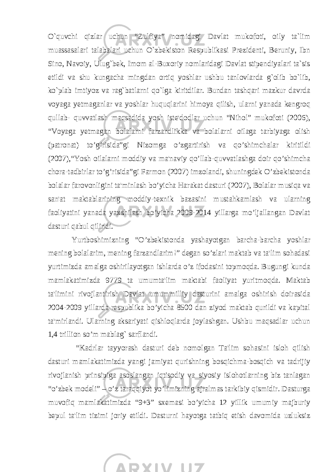 O`quvchi qizlar uchun “Zulfiya” nomidagi Davlat mukofoti, oily ta`lim muassasalari talabalari uchun O`zbekiston Respublikasi Prezidenti, Beruniy, Ibn Sino, Navoiy, Ulug`bek, Imom al-Buxoriy nomlaridagi Davlat stipendiyalari ta`sis etildi va shu kungacha mingdan ortiq yoshlar ushbu tanlovlarda g`olib bo`lib, ko`plab imtiyoz va rag`batlarni qo`lga kiritdilar. Bundan tashqari mazkur davrda voyaga yetmaganlar va yoshlar huquqlarini himoya qilish, ularni yanada kengroq qullab- quvvatlash maqsadida yosh iste&#39;dodlar uchun “Nihol” mukofoti (2006), “Voyaga yetmagan bolalarni farzandlikka va bolalarni oilaga tarbiyaga olish (patronat) to’g’risida”gi Nizomga o’zgartirish va qo’shimchalar kiritildi (2007),“Yosh oilalarni moddiy va ma&#39;naviy qo’llab-quvvatlashga doir qo’shimcha chora-tadbirlar to’g’risida”gi Farmon (2007) imzolandi, shuningdek O’zbekistonda bolalar farovonligini ta&#39;minlash bo’yicha Harakat dasturi (2007), Bolalar musiqa va san&#39;at maktablarining moddiy-texnik bazasini mustahkamlash va ularning faoliyatini yanada yaxshilash bo’yicha 2009-2014 yillarga mo’ljallangan Davlat dasturi qabul qilindi. Yurtboshimizning “O’zbekistonda yashayotgan barcha-barcha yoshlar mening bolalarim, mening farzandlarim!” degan so’zlari maktab va ta&#39;lim sohadasi yurtimizda amalga oshirilayotgan ishlarda o’z ifodasini topmoqda. Bugungi kunda mamlakatimizda 9779 ta umumta&#39;lim maktabi faoliyat yuritmoqda. Maktab ta&#39;limini rivojlantirish Davlat umummilliy dasturini amalga oshirish doirasida 2004-2009 yillarda respublika bo’yicha 8500 dan ziyod maktab qurildi va kapital ta&#39;mirlandi. Ularning aksariyati qishloqlarda joylashgan. Ushbu maqsadlar uchun 1,4 trillion so’m mablag` sarflandi. “Kadrlar tayyorash dasturi deb nomolgan Ta&#39;lim sohasini isloh qilish dasturi mamlakatimizda yangi jamiyat qurishning bosqichma-bosqich va tadrijiy rivojlanish prinsipiga asoslangan iqtisodiy va siyosiy islohotlarning biz tanlagan “o’zbek modeli” – o’z taraqqiyot yo’limizning ajralmas tarkibiy qismidir. Dasturga muvofiq mamlakatimizda “9+3” sxemasi bo’yicha 12 yillik umumiy majburiy bepul ta&#39;lim tizimi joriy etildi. Dasturni hayotga tatbiq etish davomida uzluksiz 