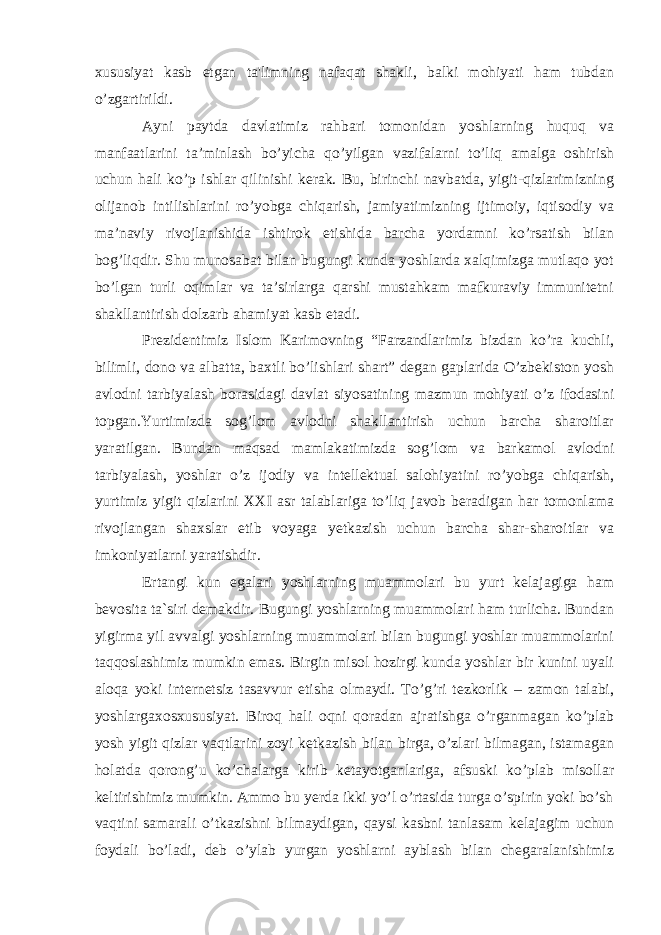 xususiyat kasb etgan ta&#39;limning nafaqat shakli, balki mohiyati ham tubdan o’zgartirildi. Ayni paytda davlatimiz rahbari tomonidan yoshlarning huquq va manfaatlarini ta’minlash bo’yicha qo’yilgan vazifalarni to’liq amalga oshirish uchun hali ko’p ishlar qilinishi kerak. Bu, birinchi navbatda, yigit-qizlarimizning olijanob intilishlarini ro’yobga chiqarish, jamiyatimizning ijtimoiy, iqtisodiy va ma’naviy rivojlanishida ishtirok etishida barcha yordamni ko’rsatish bilan bog’liqdir. Shu munosabat bilan bugungi kunda yoshlarda xalqimizga mutlaqo yot bo’lgan turli oqimlar va ta’sirlarga qarshi mustahkam mafkuraviy immunitetni shakllantirish dolzarb ahamiyat kasb etadi. Prezidentimiz Islom Karimovning “Farzandlarimiz bizdan ko’ra kuchli, bilimli, dono va albatta, baxtli bo’lishlari shart” degan gaplarida O’zbekiston yosh avlodni tarbiyalash borasidagi davlat siyosatining mazmun mohiyati o’z ifodasini topgan.Yurtimizda sog’lom avlodni shakllantirish uchun barcha sharoitlar yaratilgan. Bundan maqsad mamlakatimizda sog’lom va barkamol avlodni tarbiyalash, yoshlar o’z ijodiy va intellektual salohiyatini ro’yobga chiqarish, yurtimiz yigit qizlarini XXI asr talablariga to’liq javob beradigan har tomonlama rivojlangan shaxslar etib voyaga yetkazish uchun barcha shar-sharoitlar va imkoniyatlarni yaratishdir. Ertangi kun egalari yoshlarning muammolari bu yurt kelajagiga ham bevosita ta`siri demakdir. Bugungi yoshlarning muammolari ham turlicha. Bundan yigirma yil avvalgi yoshlarning muammolari bilan bugungi yoshlar muammolarini taqqoslashimiz mumkin emas. Birgin misol hozirgi kunda yoshlar bir kunini uyali aloqa yoki internetsiz tasavvur etisha olmaydi. To’g’ri tezkorlik – zamon talabi, yoshlargaxosxususiyat. Biroq hali oqni qoradan ajratishga o’rganmagan ko’plab yosh yigit qizlar vaqtlarini zoyi ketkazish bilan birga, o’zlari bilmagan, istamagan holatda qorong’u ko’chalarga kirib ketayotganlariga, afsuski ko’plab misollar keltirishimiz mumkin. Ammo bu yerda ikki yo’l o’rtasida turga o’spirin yoki bo’sh vaqtini samarali o’tkazishni bilmaydigan, qaysi kasbni tanlasam kelajagim uchun foydali bo’ladi, deb o’ylab yurgan yoshlarni ayblash bilan chegaralanishimiz 