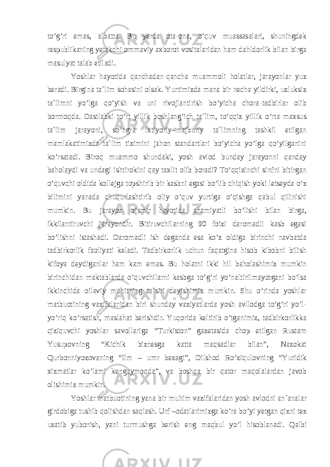 to’g’ri emas, albatta. Bu yerda ota-ona, o’quv muassasalari, shuningdek respublikaning yetakchi ommaviy axborot vositalaridan ham dahldorlik bilan birga masulyat talab etiladi. Yoshlar hayotida qanchadan-qancha muammoli holatlar, jarayonlar yuz beradi. Birgina ta`lim sohasini olsak. Yurtimizda mana bir necha yildirki, uzluksiz ta`limni yo’lga qo’yish va uni rivojlantirish bo’yicha chora-tadbirlar olib bormoqda. Dastlabki to’rt yillik boshlang’ich ta`lim, to’qqiz yillik o’rta maxsus ta`lim jarayoni, so’ngra ixtiyoriy–majburiy ta`limning tashkil etilgan mamlakatimizda ta`lim tizimini jahon standartlari bo’yicha yo’lga qo’yilganini ko’rsatadi. Biroq muammo shundaki, yosh avlod bunday jarayonni qanday baholaydi va undagi ishtirokini qay taxlit olib boradi? To’qqizinchi sinfni bitirgan o’quvchi oldida kollejga topshirib bir kasbni egasi bo’lib chiqish yoki letseyda o’z bilimini yanada chuqurlashtirib oliy o’quv yurtiga o’qishga qabul qilinishi mumkin. Bu jarayon o’smir hayotida ahamiyatli bo’lishi bilan birga, ikkilantiruvchi jarayondir. Bitiruvchilarning 90 foizi daromadli kasb egasi bo’lishni istashadi. Daromadli ish deganda esa ko’z oldiga birinchi navbatda tadbirkorlik faoliyati keladi. Tadbirkorlik uchun faqatgina hisob kibobni bilish kifoya deydiganlar ham kam emas. Bu holatni ikki hil baholashimiz mumkin birinchidan maktablarda o’quvchilarni kasbga to’g’ri yo’naltirilmayotgani bo’lsa ikkinchida oilaviy muhitning ta`siri deyishimiz mumkin. Shu o’rinda yoshlar matbuotining vazifalaridan biri shunday vaziyatlarda yosh avllodga to’g’ri yo’l- yo’riq ko’rsatish, maslahat berishdir. Yuqorida keltirib o’tganimiz, tadbirkorlikka qiziquvchi yoshlar savollariga “Turkiston” gazetasida chop etilgan Rustam Yusupovning “Kichik biznesga katta maqsadlar bilan”, Nazokat Qurbonniyozovaning “Ilm – umr bezagi”, Dilshod Ro’ziqulovning “Yuridik xizmatlar ko’lami kengaymoqda”, va boshqa bir qator maqolalardan javob olishimiz mumkin. Yoshlar matbuotining yana bir muhim vazifalaridan yosh avlodni an`analar girdobiga tushib qolishdan saqlash. Urf –odatlarimizga ko’ra bo’yi yetgan qizni tez uzatib yuborish, yani turmushga berish eng maqbul yo’l hisoblanadi. Qalbi 