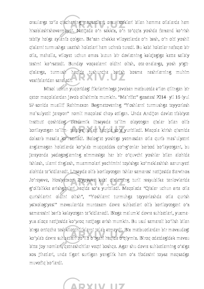 orzularga to’la qizchaning maqsadlari, orzu-istaklari bilan hamma oilalarda ham hisoblashishavermaydi. Natijada o’n sakkiz, o’n to’qqiz yoshda farzand ko’rish tabiiy holga aylanib qolgan. Ba’zan chekka viloyatlarda o’n besh, o’n olti yoshli qizlarni turmushga uzatish holatlari ham uchrab turadi. Bu kabi holatlar nafaqat bir oila, mahalla, viloyat uchun emas butun bir davlatning kelajagiga katta salbiy tasirni ko’rsatadi. Bunday voqealarni oldini olish, ota-onalarga, yosh yigit- qizlarga, turmush haqida tushuncha berish bosma nashrlarning muhim vazifalaridan sanaladi. Misol uchun yuqoridagi fikrlarimizga javoban matbuotda e’lon qilingan bir qator maqolalardan javob olishimiz mumkin. “Ma`rifat” gazetasi 2014- yil 16-iyul 57-sonida muallif Rahimaxon Begmatovaning “Yoshlarni turmushga tayyorlash ma`sulyatli jarayon” nomli maqolasi chop etilgan. Unda Andijon davlat tibbiyot instituti qoshidagi akademik litseyeda ta`lim olayotgan qizlar bilan olib borilayotgan ta`lim- tarbiya ishlari haqida so’z yuritiladi. Maqola kirish qismida dolzarb masala ko’rsatiladi. Balog’at yoshiga yetmasdan oila qurib mas`ulyatni anglamagan holatlarda ko’plab muqqaddas qo’rg’onlar barbod bo’layotgani, bu jarayonda pedagoglarning zimmasiga har bir o’quvchi yoshlar bilan alohida ishlash, ularni tinglash, muammolari yechimini topishga ko’maklashish zaruruyati alohida ta’kidlanadi. Litseyda olib borilayotgan ishlar samarasi natijasida Sarvinoz Jo’rayeva, Hosiyatxon Ziyoyeva kabi qizlarning turli respublika tanlovlarida g’oliblikka erishganlari haqida so’z yuritiladi. Maqolada “Qizlar uchun erta oila qurishlarini oldini olish”, “Yoshlarni turmuhga tayyorlashda oila qurish psixologiyasi” mavzularida muntazam davra suhbatlari olib borilayotgani o’z samarasini berib kelayotgan ta’kidlanadi. Bizga malumki davra suhbatlari, yuzma- yuz aloqa natijasida ko’proq natijaga erish mumkin. Bu usul samarali bo’lish bilan birga ortiqcha tashkilotchiliklarni talab etmaydi. Biz matbuotlardan bir mavzudagi ko’plab davra suhbatlari bo’lib o’tgani haqida o’qiymiz. Biroq odatdagidek mavzu bitta joy nomlari, qatnashchilar vaqti boshqa. Agar shu davra suhbatlarning o’ziga xos jihatlari, unda ilgari surilgan yangilik ham o’z ifodasini topsa maqsadga muvofiq bo’lardi. 