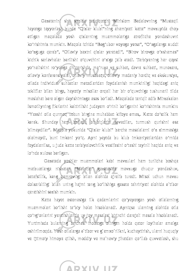 Gazetanini shu sonida tadqiqotchi Mirislom Badalovning “Mustaqil hayotga tayyorlash bunda “Qizlar klubi”ning ahamiyati katta” mavzuyida chop etilgan maqolada yosh qizlarning muammolariga atroflicha yondashuvni ko’rishimiz mumkin. Maqola ichida “Beg’ubor voyaga yetsa”, “O’zgalarga xuddi ko’zguga qarab”, “Oilaviy baxtni qizlar yaratadi”, “Birov birovga o’xshamas” kichik sarlavhalar berilishi o’quvchini o’ziga jalb etadi. Tarbiyaning har qaysi yo’nalishini ro’yobga chiqarishda, ma’ruza va suhbat, davra suhbati, munozara, oilaviy konferensiyalar, oilaviy musobaqa, oilaviy madaniy hordiq va ekskursiya, oilada individual suhbatlar metodlaridan foydalanish mumkinligi haqidagi aniq takliflar bilan birga, hayotiy misollar orqali har bir o’quvchiga tushunarli tilda maslahat bera olgan deyishimizga asos bo’ladi. Maqolada taniqli adib Mirzakalon Ismoiliyning fikrlarini keltirilishi judayam o’rinli bo’lganini ko’rishimiz mumkin: “Yaxshi oila qurmoq uchun birgina muhabbat kifoya emas,. Katta do’stlik ham kerak. Shunday ham bo’ladi: bir-birlarini sevadilar, turmush qurishni esa bilmaydilar”. Maqola yakunida “Qizlar klubi” barcha masalalarni o’z zimmasiga ololmaydi, buni imkoni yo’q. Ayni paytda bu klub imkoniyatlaridan o’rnida foydalanilsa, u juda katta tarbiyalovchilik vazifasini o’tashi tayinli haqida aniq va lo’nda xulosa berilgan. Gazetada yoshlar muammolari kabi mavzulari ham turlicha boshqa matbuotlarga nisbatan “Ma`rifat” gazetasida mavzuga chuqur yondashuv, batafsillik, keng qamrovligi bilan alohida ajralib turadi. Misol uchun mavzu dolzarbliligi bilan uning hajmi teng bo’lishiga gazeta tahririyati alohida e`tibor qaratishini sezish mumkin. Katta hayot ostonasiga ilk qadamlarini qo’yayotgan yosh oilalarning muammolari bo’lishi ta’biy holat hisoblanadi. Ayniqsa ularning alohida oila qo’rg’onlarini yaratishlarida uy-joy masalasi birinchi darajali masala hisoblanadi. Yurtimizda bularning barchasi inobatga olingan holda qator loyihalar amalga oshirilmoqda. Yosh oilalarga e`tibor va g`amxo`rlikni, kuchaytirish, ularni huquqiy va ijtimoiy himoya qilish, moddiy va ma`naviy jihatdan qo’llab quvvatlash, shu 