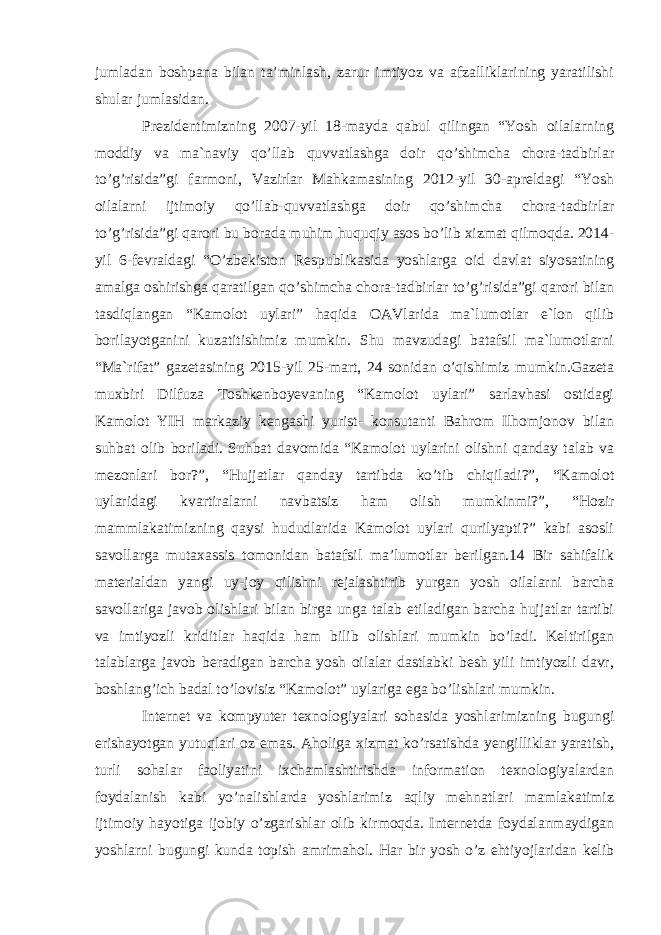 jumladan boshpana bilan ta’minlash, zarur imtiyoz va afzalliklarining yaratilishi shular jumlasidan. Prezidentimizning 2007-yil 18-mayda qabul qilingan “Yosh oilalarning moddiy va ma`naviy qo’llab quvvatlashga doir qo’shimcha chora-tadbirlar to’g’risida”gi farmoni, Vazirlar Mahkamasining 2012-yil 30-apreldagi “Yosh oilalarni ijtimoiy qo’llab-quvvatlashga doir qo’shimcha chora-tadbirlar to’g’risida”gi qarori bu borada muhim huquqiy asos bo’lib xizmat qilmoqda. 2014- yil 6-fevraldagi “O’zbekiston Respublikasida yoshlarga oid davlat siyosatining amalga oshirishga qaratilgan qo’shimcha chora-tadbirlar to’g’risida”gi qarori bilan tasdiqlangan “Kamolot uylari” haqida OAVlarida ma`lumotlar e`lon qilib borilayotganini kuzatitishimiz mumkin. Shu mavzudagi batafsil ma`lumotlarni “Ma`rifat” gazetasining 2015-yil 25-mart, 24 sonidan o’qishimiz mumkin.Gazeta muxbiri Dilfuza Toshkenboyevaning “Kamolot uylari” sarlavhasi ostidagi Kamolot YIH markaziy kengashi yurist- konsutanti Bahrom Ilhomjonov bilan suhbat olib boriladi. Suhbat davomida “Kamolot uylarini olishni qanday talab va mezonlari bor?”, “Hujjatlar qanday tartibda ko’tib chiqiladi?”, “Kamolot uylaridagi kvartiralarni navbatsiz ham olish mumkinmi?”, “Hozir mammlakatimizning qaysi hududlarida Kamolot uylari qurilyapti?” kabi asosli savollarga mutaxassis tomonidan batafsil ma’lumotlar berilgan.14 Bir sahifalik materialdan yangi uy-joy qilishni rejalashtirib yurgan yosh oilalarni barcha savollariga javob olishlari bilan birga unga talab etiladigan barcha hujjatlar tartibi va imtiyozli kriditlar haqida ham bilib olishlari mumkin bo’ladi. Keltirilgan talablarga javob beradigan barcha yosh oilalar dastlabki besh yili imtiyozli davr, boshlang’ich badal to’lovisiz “Kamolot” uylariga ega bo’lishlari mumkin. Internet va kompyuter texnologiyalari sohasida yoshlarimizning bugungi erishayotgan yutuqlari oz emas. Aholiga xizmat ko’rsatishda yengilliklar yaratish, turli sohalar faoliyatini ixchamlashtirishda information texnologiyalardan foydalanish kabi yo’nalishlarda yoshlarimiz aqliy mehnatlari mamlakatimiz ijtimoiy hayotiga ijobiy o’zgarishlar olib kirmoqda. Internetda foydalanmaydigan yoshlarni bugungi kunda topish amrimahol. Har bir yosh o’z ehtiyojlaridan kelib 