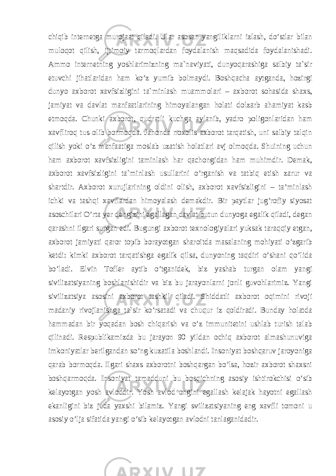 chiqib internetga murojaat qiladi. Ular asosan yangiliklarni izlash, do’stlar bilan muloqot qilish, ijtimoiy tarmoqlardan foydalanish maqsadida foydalanishadi. Ammo internetning yoshlarimizning ma`naviyati, dunyoqarashiga salbiy ta`sir etuvchi jihatlaridan ham ko’z yumib bolmaydi. Boshqacha aytganda, hozirgi dunyo axborot xavfsizligini ta`minlash muammolari – axborot sohasida shaxs, jamiyat va davlat manfaatlarining himoyalangan holati dolzarb ahamiyat kasb etmoqda. Chunki axborot, qudratli kuchga aylanib, yadro poligonlaridan ham xavfliroq tus olib bormoqda. Jahonda noxolis axborot tarqatish, uni salbiy talqin qilish yoki o’z manfaatiga moslab uzatish holatlari avj olmoqda. Shuining uchun ham axborot xavfsizligini taminlash har qachongidan ham muhimdir. Demak, axborot xavfsizligini ta`minlash usullarini o’rganish va tatbiq etish zarur va shartdir. Axborot xurujlarining oldini olish, axborot xavfsizligini – ta’minlash ichki va tashqi xavflardan himoyalash demakdir. Bir paytlar jug’rofiy siyosat asoschilari O’rta yer dengizini egallagan davlat butun dunyoga egalik qiladi, degan qarashni ilgari surgan edi. Bugungi axborot texnologiyalari yuksak taraqqiy etgan, axborot jamiyati qaror topib borayotgan sharoitda masalaning mohiyati o’zgarib ketdi: kimki axborot tarqatishga egalik qilsa, dunyoning taqdiri o’shani qo’lida bo’ladi. Elvin Tofler aytib o’tganidek, biz yashab turgan olam yangi sivilizatsiyaning boshlanishidir va biz bu jarayonlarni jonli guvohlarimiz. Yangi sivilizatsiya asosini axborot tashkil qiladi. Shiddatli axborot oqimini rivoji madaniy rivojlanishga ta`sir ko’rsatadi va chuqur iz qoldiradi. Bunday holatda hammadan bir yoqadan bosh chiqarish va o’z immunitetini ushlab turish talab qilinadi. Respublikamizda bu jarayon 90 yildan ochiq axborot almashunuviga imkoniyatlar berilgandan so’ng kuzatila boshlandi. Insoniyat boshqaruv jaroyoniga qarab bormoqda. Ilgari shaxs axborotni boshqargan bo’lsa, hozir axborot shaxsni boshqarmoqda. Insoniyat tamadduni bu bosqichning asosiy ishtirokchisi o’sib kelayotgan yosh avloddir. Yosh avlod ongini egallash kelajak hayotni egallash ekanligini biz juda yaxshi bilamiz. Yangi svilizatsiyaning eng xavfli tomoni u asosiy o’lja sifatida yangi o’sib kelayotgan avlodni tanlaganidadir. 