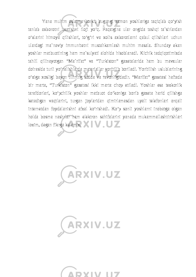 Yana muhim eslatma borki, bugungi zamon yoshlariga taqiqlab qo’yish tanlab axborotni uzatishni iloji yo’q. Faqatgina ular ongida tashqi ta`sirlardan o’zlarini himoya qilishlari, to’g’ri va xolis axborotlarni qabul qilishlari uchun ulardagi ma`naviy immunitetni mustahkamlash muhim masala. Shunday ekan yoshlar matbuotining ham ma`sulyati alohida hisoblanadi. Kichik tadqiqotimizda tahlil qilinayotgan “Ma`rifat” va “Turkiston” gazetalarida ham bu mavzular doirasida turli yo’nalishlarda materiallar yoritilib boriladi. Yoritilish uslublarining o’ziga xosligi bayon tilining sodda va ravonligidadir. “Marifat” gazetasi haftada bir marta, “Turkiston” gazetasi ikki marta chop etiladi. Yoshlar esa tezkorlik tarafdorlari, ko’pchilik yoshlar matbuot do’koniga borib gazeta harid qilishga ketadigan vaqtlarini, turgan joylaridan qimirlamasdan uyali telefonlari orqali internetdan foydalanishni afzal ko’rishadi. Ko’p sonli yoshlarni inobatga olgan holda bosma nashrlar ham elektron sahifalarini yanada mukammallashtirishlari lozim, degan fikrga kelamiz. 