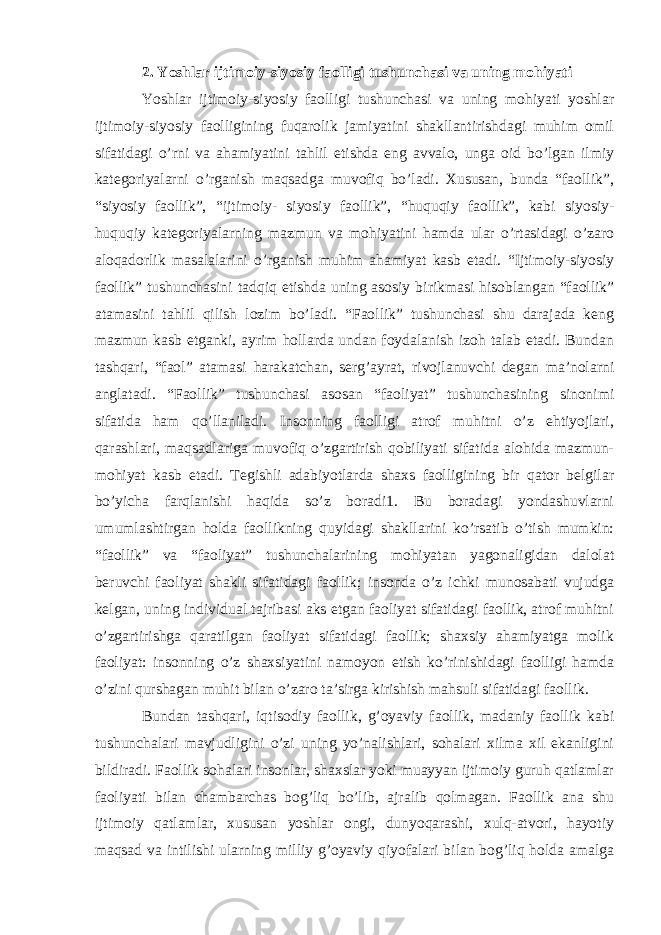 2. Yoshlar ijtimoiy-siyosiy faolligi tushunchasi va uning mohiyati Yoshlar ijtimoiy-siyosiy faolligi tushunchasi va uning mohiyati yoshlar ijtimoiy-siyosiy faolligining fuqarolik jamiyatini shakllantirishdagi muhim omil sifatidagi o’rni va ahamiyatini tahlil etishda eng avvalo, unga oid bo’lgan ilmiy kategoriyalarni o’rganish maqsadga muvofiq bo’ladi. Xususan, bunda “faollik”, “siyosiy faollik”, “ijtimoiy- siyosiy faollik”, “huquqiy faollik”, kabi siyosiy- huquqiy kategoriyalarning mazmun va mohiyatini hamda ular o’rtasidagi o’zaro aloqadorlik masalalarini o’rganish muhim ahamiyat kasb etadi. “Ijtimoiy-siyosiy faollik” tushunchasini tadqiq etishda uning asosiy birikmasi hisoblangan “faollik” atamasini tahlil qilish lozim bo’ladi. “Faollik” tushunchasi shu darajada keng mazmun kasb etganki, ayrim hollarda undan foydalanish izoh talab etadi. Bundan tashqari, “faol” atamasi harakatchan, serg’ayrat, rivojlanuvchi degan ma’nolarni anglatadi. “Faollik” tushunchasi asosan “faoliyat” tushunchasining sinonimi sifatida ham qo’llaniladi. Insonning faolligi atrof muhitni o’z ehtiyojlari, qarashlari, maqsadlariga muvofiq o’zgartirish qobiliyati sifatida alohida mazmun- mohiyat kasb etadi. Tegishli adabiyotlarda shaxs faolligining bir qator belgilar bo’yicha farqlanishi haqida so’z boradi1. Bu boradagi yondashuvlarni umumlashtirgan holda faollikning quyidagi shakllarini ko’rsatib o’tish mumkin: “faollik” va “faoliyat” tushunchalarining mohiyatan yagonaligidan dalolat beruvchi faoliyat shakli sifatidagi faollik; insonda o’z ichki munosabati vujudga kelgan, uning individual tajribasi aks etgan faoliyat sifatidagi faollik, atrof muhitni o’zgartirishga qaratilgan faoliyat sifatidagi faollik; shaxsiy ahamiyatga molik faoliyat: insonning o’z shaxsiyatini namoyon etish ko’rinishidagi faolligi hamda o’zini qurshagan muhit bilan o’zaro ta’sirga kirishish mahsuli sifatidagi faollik. Bundan tashqari, iqtisodiy faollik, g’oyaviy faollik, madaniy faollik kabi tushunchalari mavjudligini o’zi uning yo’nalishlari, sohalari xilma xil ekanligini bildiradi. Faollik sohalari insonlar, shaxslar yoki muayyan ijtimoiy guruh qatlamlar faoliyati bilan chambarchas bog’liq bo’lib, ajralib qolmagan. Faollik ana shu ijtimoiy qatlamlar, xususan yoshlar ongi, dunyoqarashi, xulq-atvori, hayotiy maqsad va intilishi ularning milliy g’oyaviy qiyofalari bilan bog’liq holda amalga 