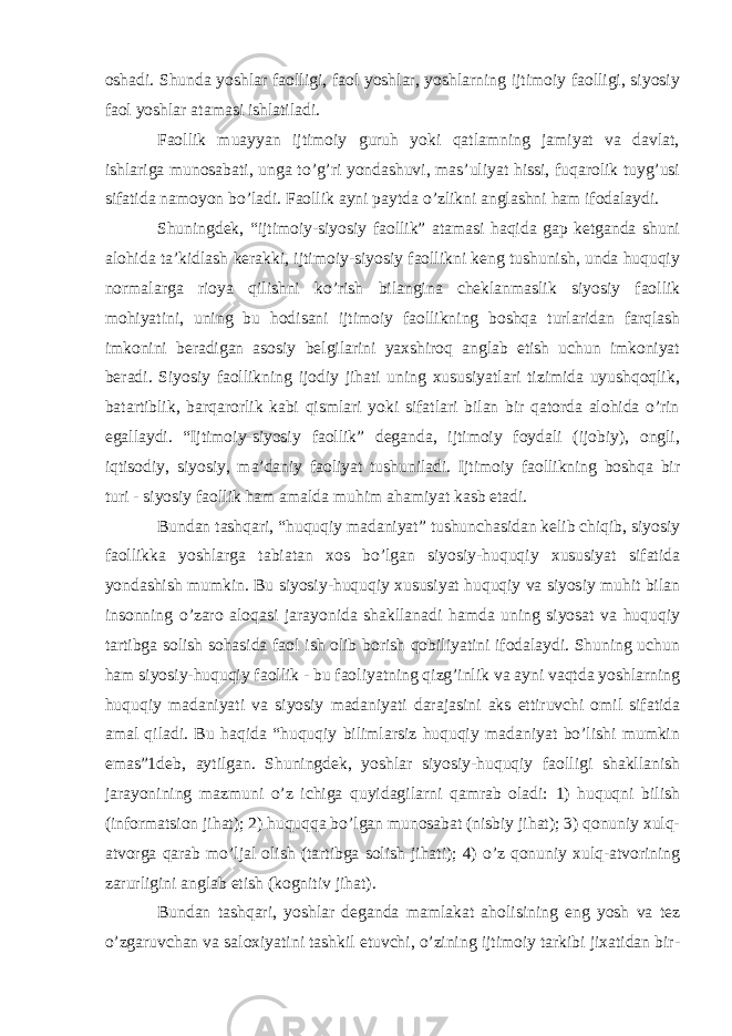 oshadi. Shunda yoshlar faolligi, faol yoshlar, yoshlarning ijtimoiy faolligi, siyosiy faol yoshlar atamasi ishlatiladi. Faollik muayyan ijtimoiy guruh yoki qatlamning jamiyat va davlat, ishlariga munosabati, unga to’g’ri yondashuvi, mas’uliyat hissi, fuqarolik tuyg’usi sifatida namoyon bo’ladi. Faollik ayni paytda o’zlikni anglashni ham ifodalaydi. Shuningdek, “ijtimoiy-siyosiy faollik” atamasi haqida gap ketganda shuni alohida ta’kidlash kerakki, ijtimoiy-siyosiy faollikni keng tushunish, unda huquqiy normalarga rioya qilishni ko’rish bilangina cheklanmaslik siyosiy faollik mohiyatini, uning bu hodisani ijtimoiy faollikning boshqa turlaridan farqlash imkonini beradigan asosiy belgilarini yaxshiroq anglab etish uchun imkoniyat beradi. Siyosiy faollikning ijodiy jihati uning xususiyatlari tizimida uyushqoqlik, batartiblik, barqarorlik kabi qismlari yoki sifatlari bilan bir qatorda alohida o’rin egallaydi. “Ijtimoiy-siyosiy faollik” deganda, ijtimoiy foydali (ijobiy), ongli, iqtisodiy, siyosiy, ma’daniy faoliyat tushuniladi. Ijtimoiy faollikning boshqa bir turi - siyosiy faollik ham amalda muhim ahamiyat kasb etadi. Bundan tashqari, “huquqiy madaniyat” tushunchasidan kelib chiqib, siyosiy faollikka yoshlarga tabiatan xos bo’lgan siyosiy-huquqiy xususiyat sifatida yondashish mumkin. Bu siyosiy-huquqiy xususiyat huquqiy va siyosiy muhit bilan insonning o’zaro aloqasi jarayonida shakllanadi hamda uning siyosat va huquqiy tartibga solish sohasida faol ish olib borish qobiliyatini ifodalaydi. Shuning uchun ham siyosiy-huquqiy faollik - bu faoliyatning qizg’inlik va ayni vaqtda yoshlarning huquqiy madaniyati va siyosiy madaniyati darajasini aks ettiruvchi omil sifatida amal qiladi. Bu haqida “huquqiy bilimlarsiz huquqiy madaniyat bo’lishi mumkin emas”1deb, aytilgan. Shuningdek, yoshlar siyosiy-huquqiy faolligi shakllanish jarayonining mazmuni o’z ichiga quyidagilarni qamrab oladi: 1) huquqni bilish (informatsion jihat); 2) huquqqa bo’lgan munosabat (nisbiy jihat); 3) qonuniy xulq- atvorga qarab mo’ljal olish (tartibga solish jihati); 4) o’z qonuniy xulq-atvorining zarurligini anglab etish (kognitiv jihat). Bundan tashqari, yoshlar deganda mamlakat aholisining eng yosh va tez o’zgaruvchan va saloxiyatini tashkil etuvchi, o’zining ijtimoiy tarkibi jixatidan bir- 