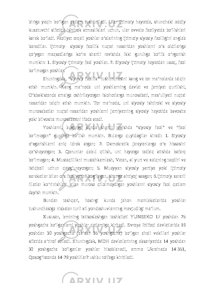 biriga yaqin bo’lgan qatlam tushuniladi. Ular ijtimoiy hayotda, shunchaki oddiy kuzatuvchi sifatida ishtirok etmasliklari uchun, ular avvalo faoliyatda bo’lishlari kerak bo’ladi. Faoliyat orqali yoshlar o’zlarining ijtimoiy-siyosiy faolligini anglab boradilar. Ijtimoiy- siyosiy faollik nuqtai nazaridan yoshlarni o’z oldilariga qo’ygan maqsadlariga ko’ra shartli ravishda ikki guruhga bo’lib o’rganish mumkin: 1. Siyosiy-ijtimoiy faol yoshlar. 2. Siyosiy-ijtimoiy hayotdan uzoq, faol bo’lmagan yoshlar. Shuningdek, “siyosiy faollik” tushunchasini keng va tor ma’nolarda talqin etish mumkin. Keng ma’noda uni yoshlarning davlat va jamiyat qurilishi, O’zbekistonda amalga oshirilayotgan islohotlarga munosabati, mas’uliyati nuqtai nazaridan talqin etish mumkin. Tor ma’noda, uni siyosiy ishtiroki va siyosiy munosabatlar nuqtai-nazaridan yoshlarni jamiyatning siyosiy hayotida bevosita yoki bilvosita munosabatini ifoda etadi. Yoshlarni, bugungi kunda shartli ravishda “siyosiy faol” va “faol bo’lmagan” guruhga bo’lish mumkin. Bularga quyidagilar kiradi: 1. Siyosiy o’zgarishlarni aniq idrok etgan; 2. Demokratik jarayonlarga o’z hissasini qo’shayotgan; 3. Qonunlar qabul qilish, uni hayotga tadbiq etishda befarq bo’lmagan; 4. Mustaqillikni mustahkamlash, Vatan, el-yurt va xalqning taqdiri va istiqboli uchun qayg’urayotgan; 5. Muayyan siyosiy partiya yoki ijtimoiy xarakatlar bilan o’z faoliyatini bog’lagan, shunga ehtiyoj sezgan; 6.ijtimoiy zararli illatlar ko’rinishlari bilan murosa qilolmaydigan yoshlarni siyosiy faol qatlam deyish mumkin. Bundan tashqari, hozirgi kunda jahon mamlakatlarida yoshlar tushunchasiga nisbatan turli xil yondashuvlarning mavjudligi ma’lum. Xususan, bmtning ixtisoslashgan tashkiloti YUNESKO 17 yoshdan 25 yoshgacha bo’lganlarni yoshlar qatlamiga kiritadi. Evropa Ittifoqi davlatlarida 16 yoshdan 30 yoshgacha (ba’zan 35 yoshgacha) bo’lgan aholi vakillari yoshlar sifatida e’tirof etiladi. Shuningdek, MDH davlatlarining aksariyatida 14 yoshdan 30 yoshgacha bo’lganlar yoshlar hisoblanadi, ammo Ukrainada 14-351, Qozog’istonda 14-29 yoshlilar2 ushbu toifaga kiritiladi. 