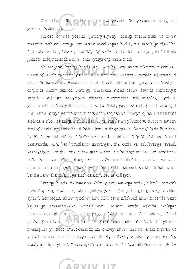 O’zbekiston Respublikasida esa 14 yoshdan 30 yoshgacha bo’lganlar yoshlar hisoblanadi. Xulosa o’rnida yoshlar ijtimoiy-siyosiy faolligi tushunchasi va uning mazmun mohiyati o’ziga xos tarzda shakllangan bo’lib, o’z tarkibiga “faollik”, “ijtimoiy faollik”, “siyosiy faollik”, “iqtisodiy faollik” kabi kategoriyalarini ilmiy jihatdan tadqiq etishda muhim ahamiyatga ega hisoblanadi. Shuningdek, hozirgi kunda fan - texnika rivoji axborot kommunikatsiya - texnologiyalarining taraqqiy etishi bilan bir qatorda axborot almashinuv jarayonlari tezlashib bormoqda. Bundan tashqari, Prezidentimizning “yuksak ma’naviyat- engilmas kuch” asarida bugungi murakkab globallashuv davrida ma’naviyat sohasida vujudga kelayotgan dolzarb muammolar, xalqimizning, ayniqsa, yoshlarimiz ma’naviyatini asrash va yuksaltirish, yosh avlodning qalbi va ongini turli zararli g’oya va mafkuralar ta’siridan saqlash va himoya qilish masalalariga alohida e’tibor qaratilgan. Shu bilan birga yoshlarning huquqiy, ijtimoiy-siyosiy faolligi davlat va jamiyat qurilishida katta o’ringa egadir. Bu to’g’risida Prezident I.A.Karimov ikkinchi chaqiriq O’zbekiston Respublikasi Oliy Majlisining birinchi sessiyasida. “O’z haq-huquqlarini taniydigan, o’z kuchi va qobiliyatiga tayanib yashaydigan, atrofida ro’y berayotgan voqea- hodisalarga mustaqil munosabatda bo’ladigan, shu bilan birga, o’z shaxsiy manfaatlarini mamlakat va xalq manfaatlari bilan uyg’un holda ko’radigan erkin shaxsni shakllantirish uchun barcha zarur sharoitlarni yaratish darkor”, deb ta’kidlaydi. Hozirgi kunda ma’naviy va ahloqiy qadriyatlarga sodiq, bilimli, samarali mehnat qilishga qodir fuqarolar, ayniqsa, yoshlar jamiyatning eng asosiy kuchiga aylanib bormoqda. Shuning uchun ham XXI asr-intellektual bilimlar asrida inson kapitaliga investitsiyalar yo’naltirishni ustivor vazifa sifatida tanlagan mamlakatlardagina yuksak taraqqiyotga erishish mumkin. Shuningdek, bilimli jamiyatgina tahdid va muammolarni engib o’tishga qodir bo’ladi. Shu tufayli ham mustaqillik yillarida O’zbekistonda zamonaviy ta’lim tizimini shakllantirish va yuksak malakali kadrlarni tayyorlash ijtimoiy, iqtisodiy va siyosiy taraqqiyotning asosiy omiliga aylandi. Xususan, O’zbekistonda ta’lim islohotlariga asosan, MDH 