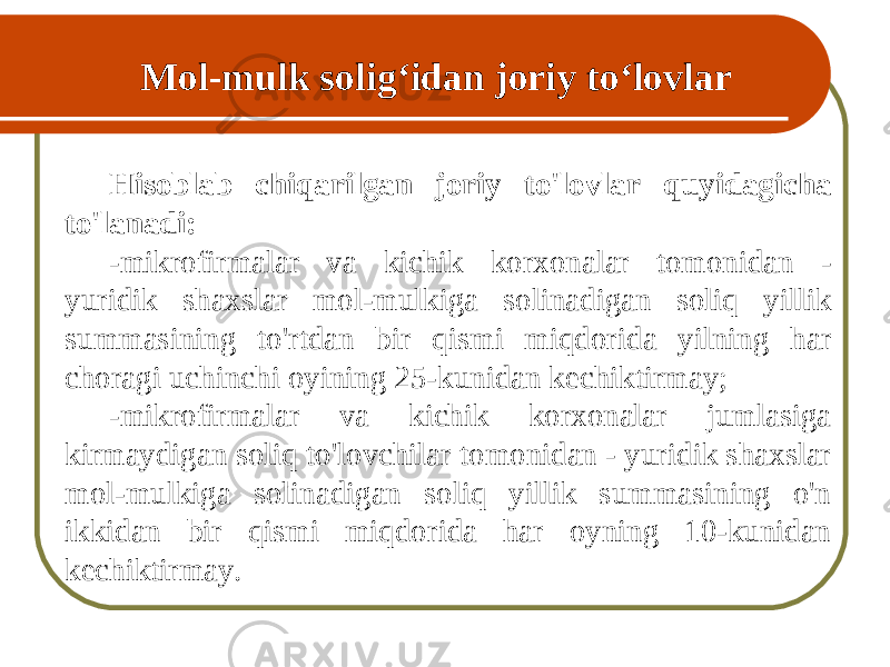 Mol-mulk soli g ‘ idan joriy to ‘ lovlar Hisoblab chiqarilgan joriy to&#39;lovlar quyidagicha to&#39;lanadi: - mikrofirmalar va kichik korxonalar tomonidan - yuridik shaxslar mol-mulkiga solinadigan soliq yillik summasining to&#39;rtdan bir qismi miqdorida yilning har choragi uchinchi oyining 25-kunidan kechiktirmay; - mikrofirmalar va kichik korxonalar jumlasiga kirmaydigan soliq to&#39;lovchilar tomonidan - yuridik shaxslar mol-mulkiga solinadigan soliq yillik summasining o&#39;n ikkidan bir qismi miqdorida har oyning 10-kunidan kechiktirmay. 