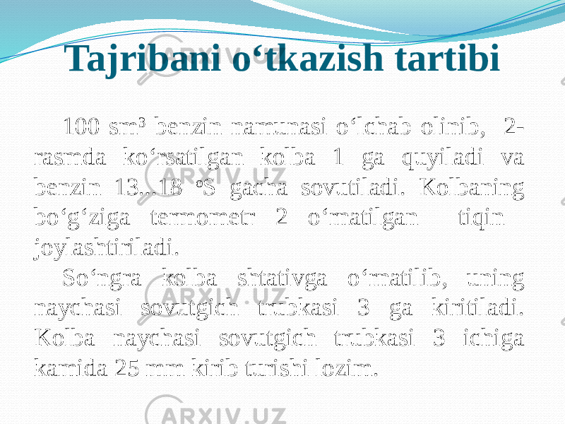 Tajribani о‘tkazish tartibi 100 sm 3 benzin namunasi о‘lchab olinib, 2- rasmda kо‘rsatilgan kolba 1 ga quyiladi va benzin 13...18 o S gacha sovutiladi. Kolbaning bо‘g‘ziga termometr 2 о‘rnatilgan tiqin joylashtiriladi. Sо‘ngra kolba shtativga о‘rnatilib, uning naychasi sovutgich trubkasi 3 ga kiritiladi. Kolba naychasi sovutgich trubkasi 3 ichiga kamida 25 mm kirib turishi lozim. 