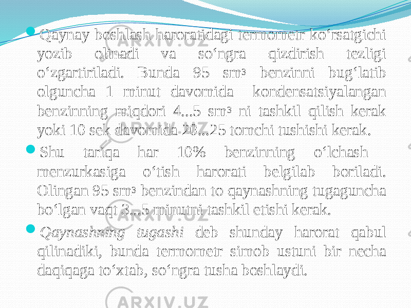  Qaynay boshlash haroratidagi termometr kо‘rsatgichi yozib olinadi va sо‘ngra qizdirish tezligi о‘zgartiriladi. Bunda 95 sm 3 benzinni bug‘latib olguncha 1 minut davomida kondensatsiyalangan benzinning miqdori 4...5 sm 3 ni tashkil qilish kerak yoki 10 sek davomida 20...25 tomchi tushishi kerak.  Shu tariqa har 10% benzinning о‘lchash menzurkasiga о‘tish harorati belgilab boriladi. Olingan 95 sm 3 benzindan to qaynashning tugaguncha bо‘lgan vaqt 3...5 minutni tashkil etishi kerak.  Qaynashning tugashi deb shunday harorat qabul qilinadiki, bunda termometr simob ustuni bir necha daqiqaga tо‘xtab, sо‘ngra tusha boshlaydi. 