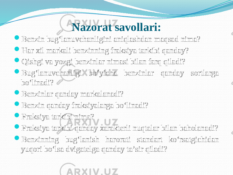 Nazorat savollari:  Benzin bug‘lanuvchanligini aniqlashdan maqsad nima?  Har xil markali benzinning fraksiya tarkibi qanday?  Qishgi va yozgi benzinlar nimasi bilan farq qiladi?  Bug‘lanuvchanligi bо‘yicha benzinlar qanday sortlarga bо‘linadi?  Benzinlar qanday markalanadi?  Benzin qanday fraksiyalarga bо‘linadi?  Fraksiya tarkibi nima?  Fraksiya tarkibi qanday xarakterli nuqtalar bilan baholanadi?  Benzinning bug‘lanish harorati standart kо‘rsatgichidan yuqori bо‘lsa dvigatelga qanday ta’sir qiladi? 