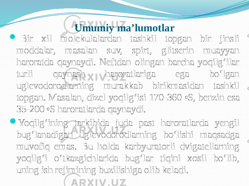 Umumiy ma’lumotlar    Bir xil molekulalardan tashkil topgan bir jinsli moddalar, masalan suv, spirt, glitserin muayyan haroratda qaynaydi. Neftdan olingan barcha yoqilg‘ilar turli qaynash haroratlariga ega bо‘lgan uglevodorodlarning murakkab birikmasidan tashkil topgan. Masalan, dizel yoqilg‘isi 170-360 o S, benzin esa 35-200 o S haroratlarda qaynaydi.  Yoqilg‘ining tarkibida juda past haroratlarda yengil bug‘lanadigan uglevodorodlarning bо‘lishi maqsadga muvofiq emas. Bu holda karbyuratorli dvigatellarning yoqilg‘i о‘tkazgichlarida bug‘lar tiqini xosil bо‘lib, uning ish rejimining buzilishiga olib keladi. 