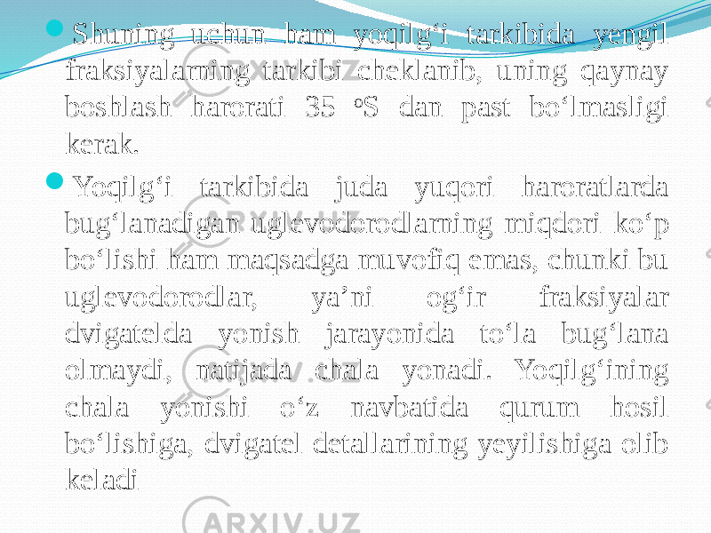  Shuning uchun ham yoqilg‘i tarkibida yengil fraksiyalarning tarkibi cheklanib, uning qaynay boshlash harorati 35 o S dan past bо‘lmasligi kerak.  Yoqilg‘i tarkibida juda yuqori haroratlarda bug‘lanadigan uglevodorodlarning miqdori kо‘p bо‘lishi ham maqsadga muvofiq emas, chunki bu uglevodorodlar, ya’ni og‘ir fraksiyalar dvigatelda yonish jarayonida tо‘la bug‘lana olmaydi, natijada chala yonadi. Yoqilg‘ining chala yonishi о‘z navbatida qurum hosil bо‘lishiga, dvigatel detallarining yeyilishiga olib keladi 