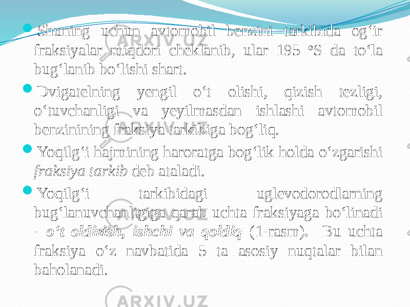  Shuning uchun avtomobil benzini tarkibida og‘ir fraksiyalar miqdori cheklanib, ular 195 o S da tо‘la bug‘lanib bо‘lishi shart.  Dvigatelning yengil о‘t olishi, qizish tezligi, о‘tuvchanligi va yeyilmasdan ishlashi avtomobil benzinining fraksiya tarkibiga bog‘liq.  Yoqilg‘i hajmining haroratga bog‘lik holda о‘zgarishi fraksiya tarkib deb ataladi.  Yoqilg‘i tarkibidagi uglevodorodlarning bug‘lanuvchanligiga qarab uchta fraksiyaga bо‘linadi - о‘t oldirish, ishchi va qoldiq (1-rasm) . Bu uchta fraksiya о‘z navbatida 5 ta asosiy nuqtalar bilan baholanadi. 