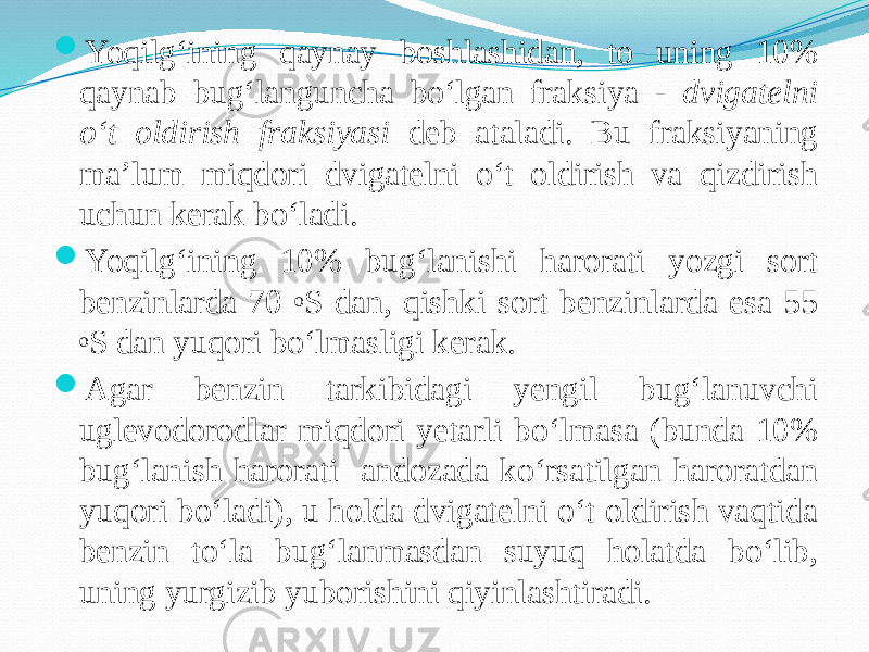  Yoqilg‘ining qaynay boshlashidan, to uning 10% qaynab bug‘languncha bо‘lgan fraksiya - dvigatelni о‘t oldirish fraksiyasi deb ataladi. Bu fraksiyaning ma’lum miqdori dvigatelni о‘t oldirish va qizdirish uchun kerak bо‘ladi.  Yoqilg‘ining 10% bug‘lanishi harorati yozgi sort benzinlarda 70 o S dan, qishki sort benzinlarda esa 55 o S dan yuqori bо‘lmasligi kerak.  Agar benzin tarkibidagi yengil bug‘lanuvchi uglevodorodlar miqdori yetarli bо‘lmasa (bunda 10% bug‘lanish harorati andozada kо‘rsatilgan haroratdan yuqori bо‘ladi), u holda dvigatelni о‘t oldirish vaqtida benzin tо‘la bug‘lanmasdan suyuq holatda bо‘lib, uning yurgizib yuborishini qiyinlashtiradi. 