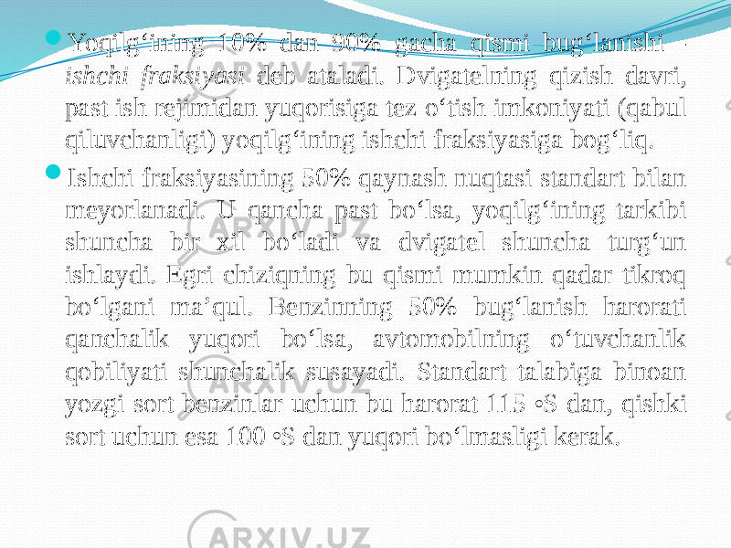  Yoqilg‘ining 10% dan 90% gacha qismi bug‘lanishi - ishchi fraksiyasi deb ataladi. Dvigatelning qizish davri, past ish rejimidan yuqorisiga tez о‘tish imkoniyati (qabul qiluvchanligi) yoqilg‘ining ishchi fraksiyasiga bog‘liq.  Ishchi fraksiyasining 50% qaynash nuqtasi standart bilan meyorlanadi. U qancha past bо‘lsa, yoqilg‘ining tarkibi shuncha bir xil bо‘ladi va dvigatel shuncha turg‘un ishlaydi. Egri chiziqning bu qismi mumkin qadar tikroq bо‘lgani ma’qul. Benzinning 50% bug‘lanish harorati qanchalik yuqori bо‘lsa, avtomobilning о‘tuvchanlik qobiliyati shunchalik susayadi. Standart talabiga binoan yozgi sort benzinlar uchun bu harorat 115 o S dan, qishki sort uchun esa 100 o S dan yuqori bо‘lmasligi kerak. 