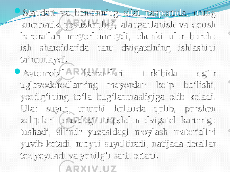  Standart va benzinning sifat pasportida, uning kinematik qovushoqligi, alanganlanish va qotish haroratlari meyorlanmaydi, chunki ular barcha ish sharoitlarida ham dvigatelning ishlashini ta’minlaydi.  Avtomobil benzinlari tarkibida og‘ir uglevodorodlarning meyordan kо‘p bо‘lishi, yonilg‘ining tо‘la bug‘lanmasligiga olib keladi. Ular suyuq tomchi holatida qolib, porshen xalqalari orasidagi tirqishdan dvigatel karteriga tushadi, silindr yuzasidagi moylash materialini yuvib ketadi, moyni suyultiradi, natijada detallar tez yeyiladi va yonilg‘i sarfi ortadi. 