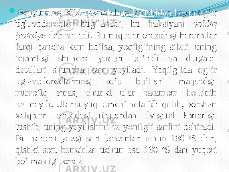  Benzinning 90% qaynab bug‘lanishidan keyin og‘ir uglevodorodlar bug‘lanadi, bu fraksiyani qoldiq fraksiya deb ataladi. Bu nuqtalar orasidagi haroratlar farqi qancha kam bо‘lsa, yoqilg‘ining sifati, uning tejamligi shuncha yuqori bо‘ladi va dvigatel detallari shuncha kam yeyiladi. Yoqilg‘ida og‘ir uglevodorodlarning kо‘p bо‘lishi maqsadga muvofiq emas, chunki ular batamom bо‘linib ketmaydi. Ular suyuq tomchi holatida qolib, porshen xalqalari orasidagi tirqishdan dvigatel karteriga tushib, uning yeyilishini va yonilg‘i sarfini oshiradi. Bu harorat yozgi sort benzinlar uchun 180 o S dan, qishki sort benzinlar uchun esa 160 o S dan yuqori bо‘lmasligi kerak. 