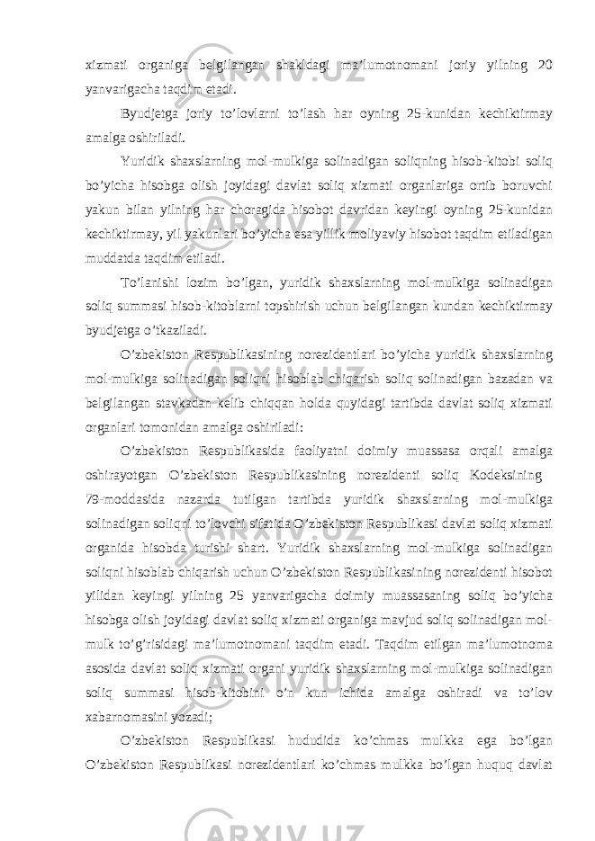 xizmati organiga belgilangan shakldagi ma’lumotnomani joriy yilning 20 yanvarigacha taqdim etadi. Byudjetga joriy to’lovlarni to’lash har oyning 25-kunidan kechiktirmay amalga oshiriladi. Yuridik shaxslarning mol-mulkiga solinadigan soliqning hisob-kitobi soliq bo’yicha hisobga olish joyidagi davlat soliq xizmati organlariga ortib boruvchi yakun bilan yilning har choragida hisobot davridan keyingi oyning 25-kunidan kechiktirmay, yil yakunlari bo’yicha esa yillik moliyaviy hisobot taqdim etiladigan muddatda taqdim etiladi. To’lanishi lozim bo’lgan, yuridik shaxslarning mol-mulkiga solinadigan soliq summasi hisob-kitoblarni topshirish uchun belgilangan kundan kechiktirmay byudjetga o’tkaziladi. O’zbekiston Respublikasining norezidentlari bo’yicha yuridik shaxslarning mol-mulkiga solinadigan soliqni hisoblab chiqarish soliq solinadigan bazadan va belgilangan stavkadan kelib chiqqan holda quyidagi tartibda davlat soliq xizmati organlari tomonidan amalga oshiriladi: O’zbekiston Respublikasida faoliyatni doimiy muassasa orqali amalga oshirayotgan O’zbekiston Respublikasining norezidenti soliq Kodeksining 79-moddasida nazarda tutilgan tartibda yuridik shaxslarning mol-mulkiga solinadigan soliqni to’lovchi sifatida O’zbekiston Respublikasi davlat soliq xizmati organida hisobda turishi shart. Yuridik shaxslarning mol-mulkiga solinadigan soliqni hisoblab chiqarish uchun O’zbekiston Respublikasining norezidenti hisobot yilidan keyingi yilning 25 yanvarigacha doimiy muassasaning soliq bo’yicha hisobga olish joyidagi davlat soliq xizmati organiga mavjud soliq solinadigan mol- mulk to’g’risidagi ma’lumotnomani taqdim etadi. Taqdim etilgan ma’lumotnoma asosida davlat soliq xizmati organi yuridik shaxslarning mol-mulkiga solinadigan soliq summasi hisob-kitobini o’n kun ichida amalga oshiradi va to’lov xabarnomasini yozadi; O’zbekiston Respublikasi hududida ko’chmas mulkka ega bo’lgan O’zbekiston Respublikasi norezidentlari ko’chmas mulkka bo’lgan huquq davlat 