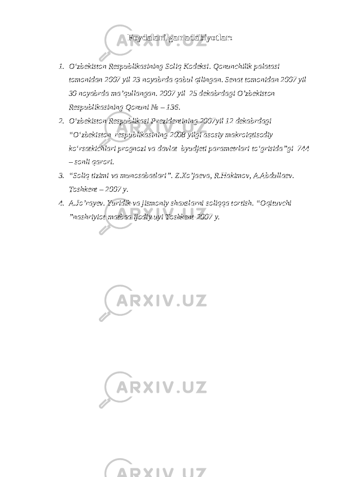 Foydalanilgan adabiyotlar: 1. O‘zbekiston Respublikasining Soliq Kodeksi. Qonunchilik palatasi tomonidan 2007 yil 23 noyabrda qabul qilingan. Senat tomonidan 2007 yil 30 noyabrda ma’qullangan. 2007 yil 25 dekabrdagi O’zbekiston Respublikasining Qonuni № – 136. 2. O‘zbekiston Respublikasi Prezidentining 2007yil 12 dekabrdagi “O‘zbekiston respublikasining 2008 yilgi asosiy makroiqtisodiy ko‘rsatkichlari prognozi va davlat byudjeti parametrlari to‘grisida”gi 744 – sonli qarori. 3. “Soliq tizimi va munosabatlari”. Z.Xo’jaeva, R.Hakimov, A.Abdullaev. Toshkent – 2007 y. 4. A.Jo’rayev. Yuridik va jismoniy shaxslarni soliqqa tortish. “Oqituvchi ”nashriyiot-matbaa ijodiy uyi Toshkent-2007 y. 