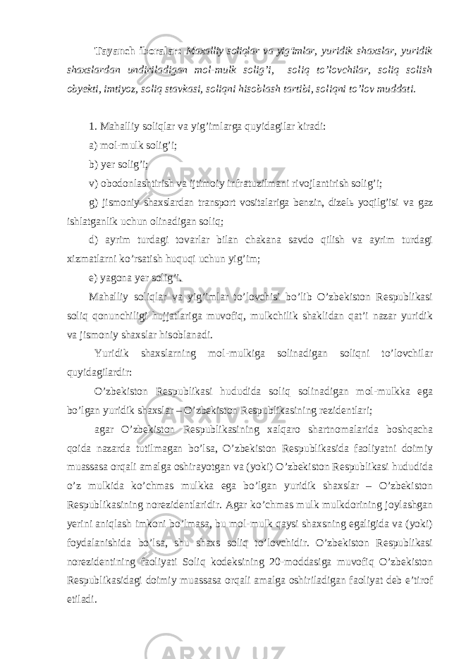 Tayanch iboralar: Maxalliy soliqlar va yig&#39;imlar , y uridik shaxslar, y uridik shaxslardan undiriladigan mol-mulk solig’i, soliq to’lovchilar, soliq solish obyekti, imtiyoz, soliq stavkasi, soliqni h isoblash tartibi, soliqni to’lov muddati. 1. Mahalliy soliqlar va yig’imlarga quyidagilar kiradi: a) mol-mulk solig’i; b) yer solig’i; v) obodonlashtirish va ijtimoiy infratuzilmani rivojlantirish solig’i; g) jismoniy shaxslardan transport vositalariga benzin, dizelь yoqilg’isi va gaz ishlatganlik uchun olinadigan soliq ; d) ayrim turdagi tovarlar bilan chakana savdo qilish va ayrim turdagi xizmatlarni ko’rsatish huquqi uchun yig’im ; e) yagona yer solig’i . Mahalliy soliqlar va yig’imlar to’lovchisi bo’lib O’zbekiston Respublikasi soliq qonunchiligi hujjatlariga muvofiq, mulkchilik shaklidan qat’i nazar yuridik va jismoniy shaxslar hisoblanadi. Yuridik shaxslarning mol-mulkiga solinadigan soliqni to’lovchilar quyidagilardir: O’zbekiston Respublikasi hududida soliq solinadigan mol-mulkka ega bo’lgan yuridik shaxslar – O’zbekiston Respublikasining rezidentlari; agar O’zbekiston Respublikasining xalqaro shartnomalarida boshqacha qoida nazarda tutilmagan bo’lsa, O’zbekiston Respublikasida faoliyatni doimiy muassasa orqali amalga oshirayotgan va (yoki) O’zbekiston Respublikasi hududida o’z mulkida ko’chmas mulkka ega bo’lgan yuridik shaxslar – O’zbekiston Respublikasining norezidentlaridir. Agar ko’chmas mulk mulkdorining joylashgan yerini aniqlash imkoni bo’lmasa, bu mol-mulk qaysi shaxsning egaligida va (yoki) foydalanishida bo’lsa, shu shaxs soliq to’lovchidir. O’zbekiston Respublikasi norezidentining faoliyati Soliq kodeksining 20-moddasiga muvofiq O’zbekiston Respublikasidagi doimiy muassasa orqali amalga oshiriladigan faoliyat deb e’tirof etiladi. 