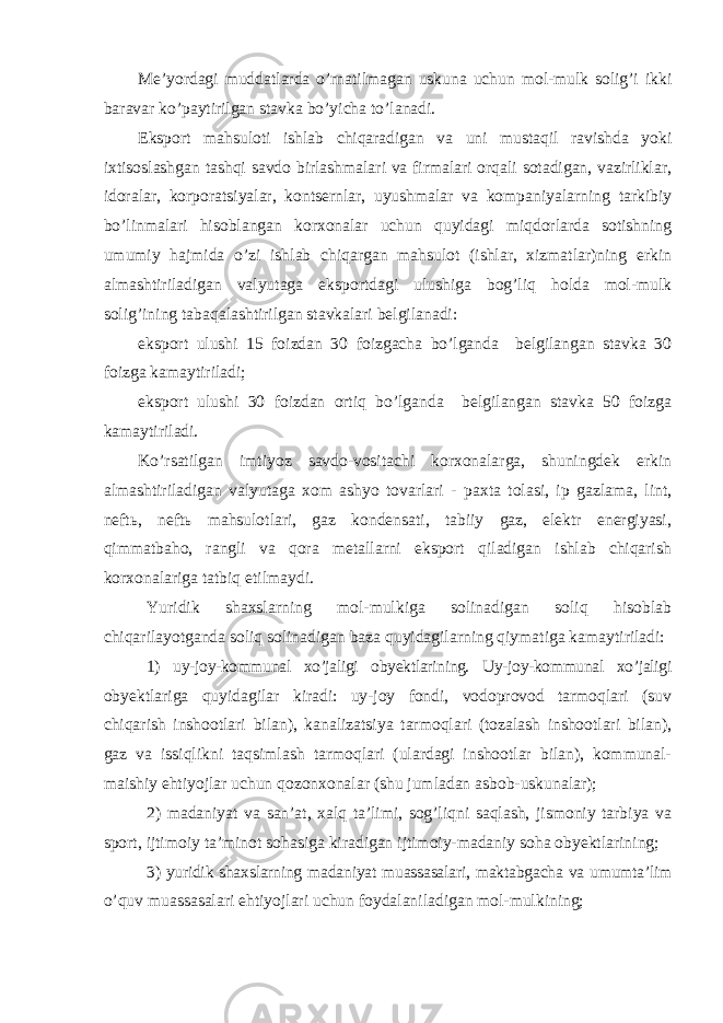 Me’yordagi muddatlarda o’rnatilmagan uskuna uchun mol-mulk solig’i ikki baravar ko’paytirilgan stavka bo’yicha to’lanadi. Eksport mahsuloti ishlab chiqaradigan va uni mustaqil ravishda yoki ixtisoslashgan tashqi savdo birlashmalari va firmalari orqali sotadigan, vazirliklar, idoralar, korporatsiyalar, kontsernlar, uyushmalar va kompaniyalarning tarkibiy bo’linmalari hisoblangan korxonalar uchun quyidagi miqdorlarda sotishning umumiy hajmida o’zi ishlab chiqargan mahsulot (ishlar, xizmatlar)ning erkin almashtiriladigan valyutaga eksportdagi ulushiga bog’liq holda mol-mulk solig’ining tabaqalashtirilgan stavkalari belgilanadi: eksport ulushi 15 foizdan 30 foizgacha bo’lganda belgilangan stavka 30 foizga kamaytiriladi; eksport ulushi 30 foizdan ortiq bo’lganda belgilangan stavka 50 foizga kamaytiriladi. Ko’rsatilgan imtiyoz savdo-vositachi korxonalarga, shuningdek erkin almashtiriladigan valyutaga xom ashyo tovarlari - paxta tolasi, ip gazlama, lint, neftь, neftь mahsulotlari, gaz kondensati, tabiiy gaz, elektr energiyasi, qimmatbaho, rangli va qora metallarni eksport qiladigan ishlab chiqarish korxonalariga tatbiq etilmaydi. Yuridik shaxslarning mol-mulkiga solinadigan soliq hisoblab chiqarilayotganda soliq solinadigan baza quyidagilarning qiymatiga kamaytiriladi: 1) uy-joy-kommunal xo’jaligi obyektlarining. Uy-joy-kommunal xo’jaligi obyektlariga quyidagilar kiradi: uy-joy fondi, vodoprovod tarmoqlari (suv chiqarish inshootlari bilan), kanalizatsiya tarmoqlari (tozalash inshootlari bilan), gaz va issiqlikni taqsimlash tarmoqlari (ulardagi inshootlar bilan), kommunal- maishiy ehtiyojlar uchun qozonxonalar (shu jumladan asbob-uskunalar); 2) madaniyat va san’at, xalq ta’limi, sog’liqni saqlash, jismoniy tarbiya va sport, ijtimoiy ta’minot sohasiga kiradigan ijtimoiy-madaniy soha obyektlarining; 3) yuridik shaxslarning madaniyat muassasalari, maktabgacha va umumta’lim o’quv muassasalari ehtiyojlari uchun foydalaniladigan mol-mulkining; 