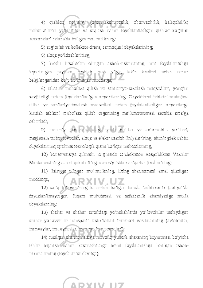 4) qishloq xo’jaligi (o’simlikshunoslik, chorvachilik, baliqchilik) mahsulotlarini yetishtirish va saqlash uchun foydalaniladigan qishloq xo’jaligi korxonalari balansida bo’lgan mol-mulkning; 5) sug’orish va kollektor-drenaj tarmoqlari obyektlarining; 6) aloqa yo’ldoshlarining; 7) kredit hisobidan olingan asbob-uskunaning, uni foydalanishga topshirilgan paytdan boshlab besh yilga, lekin kreditni uzish uchun belgilanganidan ko’p bo’lmagan muddatga; 8) tabiatni muhofaza qilish va sanitariya-tozalash maqsadlari, yong’in xavfsizligi uchun foydalaniladigan obyektlarning. Obyektlarni tabiatni muhofaza qilish va sanitariya-tozalash maqsadlari uchun foydalaniladigan obyektlarga kiritish tabiatni muhofaza qilish organining ma’lumotnomasi asosida amalga oshiriladi; 9) umumiy foydalanishdagi temir yo’llar va avtomobilь yo’llari, magistralь truboprovodlar, aloqa va elektr uzatish liniyalarining, shuningdek ushbu obyektlarning ajralmas texnologik qismi bo’lgan inshootlarning; 10) konservatsiya qilinishi to’g’risida O’zbekiston Respublikasi Vazirlar Mahkamasining qarori qabul qilingan asosiy ishlab chiqarish fondlarining; 11) lizingga olingan mol-mulkning, lizing shartnomasi amal qiladigan muddatga; 12) soliq to’lovchining balansida bo’lgan hamda tadbirkorlik faoliyatida foydalanilmayotgan, fuqaro muhofazasi va safarbarlik ahamiyatiga molik obyektlarning; 13) shahar va shahar atrofidagi yo’nalishlarda yo’lovchilar tashiydigan shahar yo’lovchilar transporti tashkilotlari transport vositalarining (avtobuslar, tramvaylar, trolleybuslar, metropoliten poezdlari); 14) tuzilgan shartnomalarga muvofiq yuridik shaxsning buyurtmasi bo’yicha ishlar bajarish uchun kasanachilarga bepul foydalanishga berilgan asbob- uskunalarning (foydalanish davriga); 