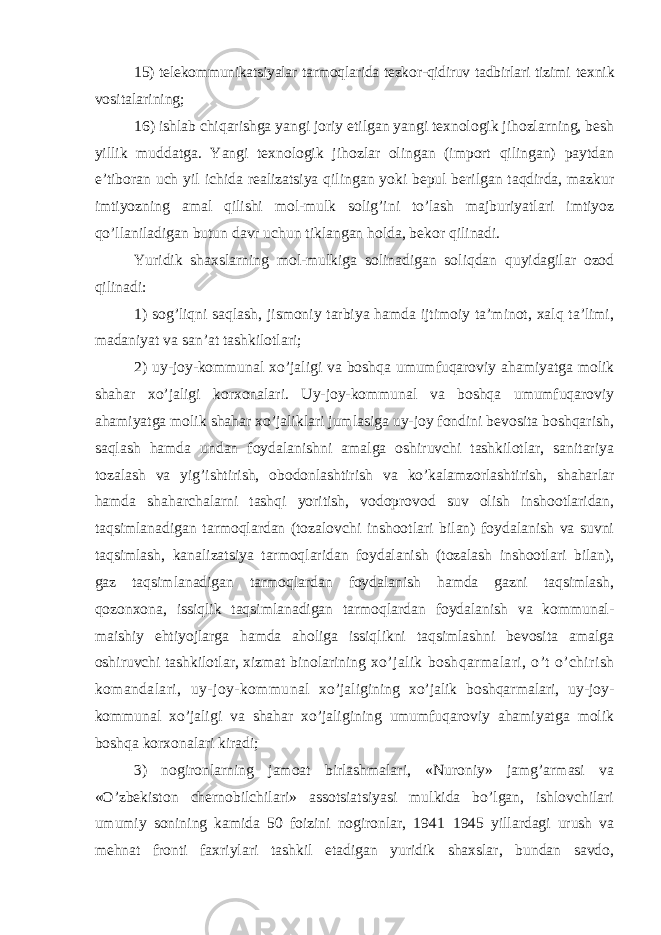 15) telekommunikatsiyalar tarmoqlarida tezkor-qidiruv tadbirlari tizimi texnik vositalarining; 16) ishlab chiqarishga yangi joriy etilgan yangi texnologik jihozlarning, besh yillik muddatga. Yangi texnologik jihozlar olingan (import qilingan) paytdan e’tiboran uch yil ichida realizatsiya qilingan yoki bepul berilgan taqdirda, mazkur imtiyozning amal qilishi mol-mulk solig’ini to’lash majburiyatlari imtiyoz qo’llaniladigan butun davr uchun tiklangan holda, bekor qilinadi. Yuridik shaxslarning mol-mulkiga solinadigan soliqdan quyidagilar ozod qilinadi: 1) sog’liqni saqlash, jismoniy tarbiya hamda ijtimoiy ta’minot, xalq ta’limi, madaniyat va san’at tashkilotlari; 2) uy-joy-kommunal xo’jaligi va boshqa umumfuqaroviy ahamiyatga molik shahar xo’jaligi korxonalari. Uy-joy-kommunal va boshqa umumfuqaroviy ahamiyatga molik shahar xo’jaliklari jumlasiga uy-joy fondini bevosita boshqarish, saqlash hamda undan foydalanishni amalga oshiruvchi tashkilotlar, sanitariya tozalash va yig’ishtirish, obodonlashtirish va ko’kalamzorlashtirish, shaharlar hamda shaharchalarni tashqi yoritish, vodoprovod suv olish inshootlaridan, taqsimlanadigan tarmoqlardan (tozalovchi inshootlari bilan) foydalanish va suvni taqsimlash, kanalizatsiya tarmoqlaridan foydalanish (tozalash inshootlari bilan), gaz taqsimlanadigan tarmoqlardan foydalanish hamda gazni taqsimlash, qozonxona, issiqlik taqsimlanadigan tarmoqlardan foydalanish va kommunal- maishiy ehtiyojlarga hamda aholiga issiqlikni taqsimlashni bevosita amalga oshiruvchi tashkilotlar, xizmat binolarining xo’jalik boshqarmalari, o’t o’chirish komandalari, uy-joy-kommunal xo’jaligining xo’jalik boshqarmalari, uy-joy- kommunal xo’jaligi va shahar xo’jaligining umumfuqaroviy ahamiyatga molik boshqa korxonalari kiradi; 3) nogironlarning jamoat birlashmalari, «Nuroniy» jamg’armasi va «O’zbekiston chernobilchilari» assotsiatsiyasi mulkida bo’lgan, ishlovchilari umumiy sonining kamida 50 foizini nogironlar, 1941 – 1945 yillardagi urush va mehnat fronti faxriylari tashkil etadigan yuridik shaxslar, bundan savdo, 