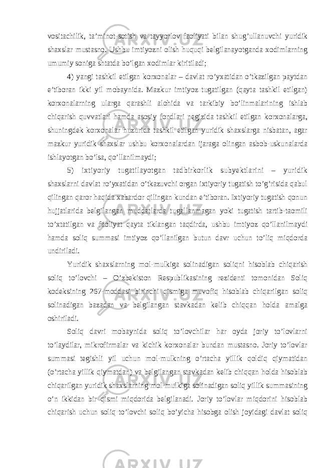 vositachilik, ta’minot-sotish va tayyorlov faoliyati bilan shug’ullanuvchi yuridik shaxslar mustasno. Ushbu imtiyozni olish huquqi belgilanayotganda xodimlarning umumiy soniga shtatda bo’lgan xodimlar kiritiladi; 4) yangi tashkil etilgan korxonalar – davlat ro’yxatidan o’tkazilgan paytdan e’tiboran ikki yil mobaynida. Mazkur imtiyoz tugatilgan (qayta tashkil etilgan) korxonalarning ularga qarashli alohida va tarkibiy bo’linmalarining ishlab chiqarish quvvatlari hamda asosiy fondlari negizida tashkil etilgan korxonalarga, shuningdek korxonalar huzurida tashkil etilgan yuridik shaxslarga nisbatan, agar mazkur yuridik shaxslar ushbu korxonalardan ijaraga olingan asbob-uskunalarda ishlayotgan bo’lsa, qo’llanilmaydi; 5) ixtiyoriy tugatilayotgan tadbirkorlik subyektlarini – yuridik shaxslarni davlat ro’yxatidan o’tkazuvchi organ ixtiyoriy tugatish to’g’risida qabul qilingan qaror haqida xabardor qilingan kundan e’tiboran. Ixtiyoriy tugatish qonun hujjatlarida belgilangan muddatlarda tugallanmagan yoki tugatish tartib-taomili to’xtatilgan va faoliyat qayta tiklangan taqdirda, ushbu imtiyoz qo’llanilmaydi hamda soliq summasi imtiyoz qo’llanilgan butun davr uchun to’liq miqdorda undiriladi. Yuridik shaxslarning mol-mulkiga solinadigan soliqni hisoblab chiqarish soliq to’lovchi – O’zbekiston Respublikasining rezidenti tomonidan Soliq kodeksining 267-moddasi birinchi qismiga muvofiq hisoblab chiqarilgan soliq solinadigan bazadan va belgilangan stavkadan kelib chiqqan holda amalga oshiriladi. Soliq davri mobaynida soliq to’lovchilar har oyda joriy to’lovlarni to’laydilar, mikrofirmalar va kichik korxonalar bundan mustasno. Joriy to’lovlar summasi tegishli yil uchun mol-mulkning o’rtacha yillik qoldiq qiymatidan (o’rtacha yillik qiymatdan) va belgilangan stavkadan kelib chiqqan holda hisoblab chiqarilgan yuridik shaxslarning mol-mulkiga solinadigan soliq yillik summasining o’n ikkidan bir qismi miqdorida belgilanadi. Joriy to’lovlar miqdorini hisoblab chiqarish uchun soliq to’lovchi soliq bo’yicha hisobga olish joyidagi davlat soliq 