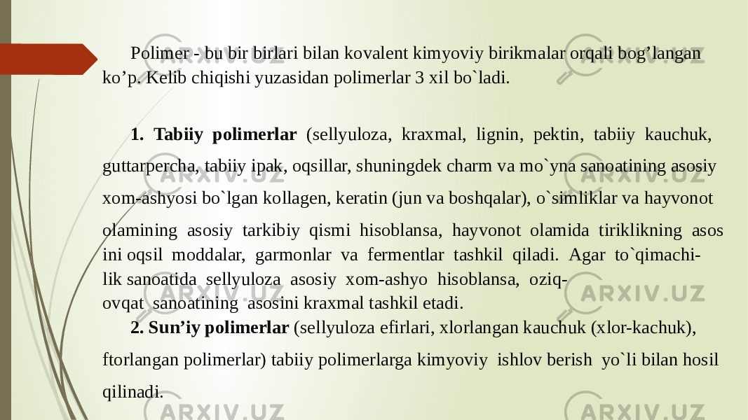Polimer - bu bir birlari bilan kovalent kimyoviy birikmalar orqali bogʼlangan koʼp. Kelib chiqishi yuzasidan polimerlar 3 xil bo`ladi.  1.  Tabiiy  polimerlar   (sellyuloza,  kraxmal,  lignin,  pektin,  tabiiy  kauchuk,  guttarpercha, tabiiy ipak, oqsillar, shuningdek charm va mo`yna sanoatining asosiy xom-ashyosi bo`lgan kollagen, keratin (jun va boshqalar), o`simliklar va hayvonot  olamining  asosiy  tarkibiy  qismi  hisoblansa,  hayvonot  olamida  tiriklikning  asos ini oqsil  moddalar,  garmonlar  va  fermentlar  tashkil  qiladi.  Agar  to`qimachi- lik sanoatida  sellyuloza  asosiy  xom-ashyo  hisoblansa,  oziq- ovqat  sanoatining  asosini kraxmal tashkil etadi.  2. Sun’iy polimerlar  (sellyuloza efirlari, xlorlangan kauchuk (xlor-kachuk),  ftorlangan polimerlar) tabiiy polimerlarga kimyoviy  ishlov berish  yo`li bilan hosil qilinadi.  