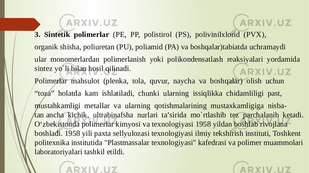 3.  Sintetik  polimerlar   (PE,  PP,  polistirol  (PS),  polivinilxlorid  (PVX),  organik shisha, poliuretan (PU), poliamid (PA) va boshqalar)tabiatda uchramaydi  ular  monomerlardan  polimerlanish  yoki  polikondensatlash  reaksiyalari  yordamida sintez yo`li bilan hosil qilinadi.  Polimerlar  mahsulot  (plenka,  tola,  quvur,  naycha  va  boshqalar)  olish  uchun  “ toza”  holatda  kam  ishlatiladi,  chunki  ularning  issiqlikka  chidamliligi  past,  mustahkamligi  metallar  va  ularning  qotishmalarining  mustaxkamligiga  nisba- tan ancha  kichik,  ultrabinafsha  nurlari  ta’sirida  mo`rtlashib  tez  parchalanib  ketadi.   O‘zbekistonda polimerlar kimyosi va texnologiyasi 1958 yildan boshlab rivojlana boshladi. 1958 yili paxta sellyulozasi texnologiyasi ilmiy tekshirish instituti, Toshkent politexnika institutida &#34;Plastmassalar texnologiyasi&#34; kafedrasi va polimer muammolari laboratoriyalari tashkil etildi. 