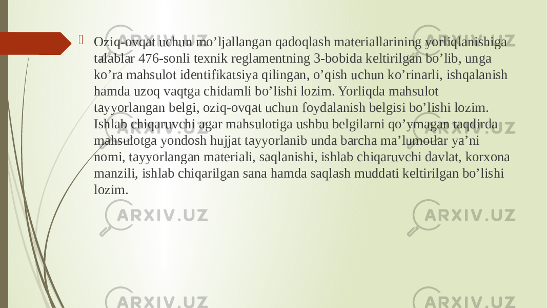 Oziq-ovqat uchun mo’ljallangan qadoqlash materiallarining yorliqlanishiga talablar 476-sonli texnik reglamentning 3-bobida keltirilgan bo’lib, unga ko’ra mahsulot identifikatsiya qilingan, o’qish uchun ko’rinarli, ishqalanish hamda uzoq vaqtga chidamli bo’lishi lozim. Yorliqda mahsulot tayyorlangan belgi, oziq-ovqat uchun foydalanish belgisi bo’lishi lozim. Ishlab chiqaruvchi agar mahsulotiga ushbu belgilarni qo’ymagan taqdirda mahsulotga yondosh hujjat tayyorlanib unda barcha ma’lumotlar ya’ni nomi, tayyorlangan materiali, saqlanishi, ishlab chiqaruvchi davlat, korxona manzili, ishlab chiqarilgan sana hamda saqlash muddati keltirilgan bo’lishi lozim. 