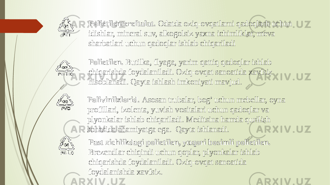 Polivinilxlorid. Asosan trubalar, bog’ uchun mebellar, oyna profillari, izolenta, yuvish vositalari uchun qadoqlar va plyonkalar ishlab chiqariladi. Meditsina hamda qurilish sohasida ahamiyatga ega. Qayta ishlanadi. Polietilentereftalat. Odatda oziq-ovqatlarni qadoqlash uchun idishlar, mineral suv, alkogolsiz yaxna ichimliklar, meva sharbatlari uchun qadoqlar ishlab chiqariladi Polietilen. Butilka, flyaga, yarim qattiq qadoqlar ishlab chiqarishda foydalaniladi. Oziq-ovqat sanoatida xavfsiz hisoblanadi. Qayta ishlash imkoniyati mavjud. Past zichlikdagi polietilen, yuqori bosimli polietilen. Brezendlar chiqindi uchun qoplar, plyonkalar ishlab chiqarishda foydalaniladi. Oziq-ovqat sanoatida foydalanishda xavfsiz. 