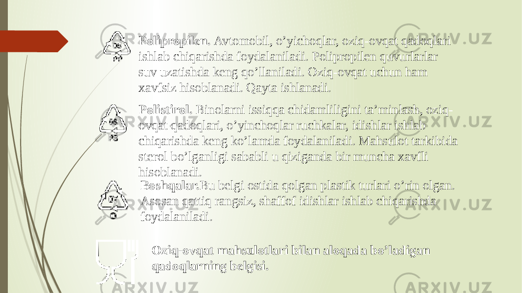 Polipropilen. Avtomobil, o’yichoqlar, oziq-ovqat qadoqlari ishlab chiqarishda foydalaniladi. Polipropilen quvurlarlar suv uzatishda keng qo’llaniladi. Oziq-ovqat uchun ham xavfsiz hisoblanadi. Qayta ishlanadi. Polistirol. Binolarni issiqqa chidamliligini ta’minlash, oziq- ovqat qadoqlari, o’yinchoqlar ruchkalar, idishlar ishlab chiqarishda keng ko’lamda foydalaniladi. Mahsulot tarkibida sterol bo’lganligi sababli u qiziganda bir muncha xavfli hisoblanadi. Boshqalar. Bu belgi ostida qolgan plastik turlari o’rin olgan. Asosan qattiq rangsiz, shaffof idishlar ishlab chiqarishda foydalaniladi. Oziq-ovqat mahsulotlari bilan aloqada bo’ladigan qadoqlarning belgisi. 
