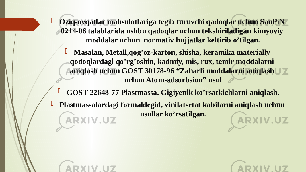  Oziq-ovqatlar mahsulotlariga tegib turuvchi qadoqlar uchun SanPiN 0214-06 talablarida ushbu qadoqlar uchun tekshiriladigan kimyoviy moddalar uchun normativ hujjatlar keltirib o’tilgan.  Masalan, Metall,qog’oz-karton, shisha, keramika materially qodoqlardagi qo’rg’oshin, kadmiy, mis, rux, temir moddalarni aniqlash uchun GOST 30178-96 “Zaharli moddalarni aniqlash uchun Atom-adsorbsion” usul  GOST 22648-77 Plastmassa. Gigiyenik ko’rsatkichlarni aniqlash.  Plastmassalardagi formaldegid, vinilatsetat kabilarni aniqlash uchun usullar ko’rsatilgan. 