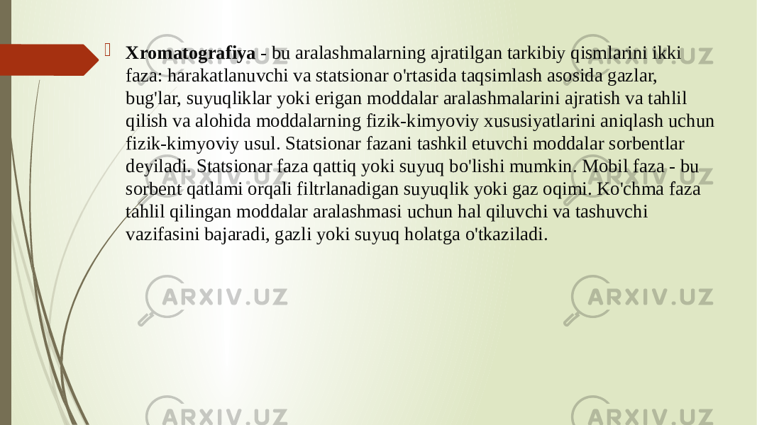  Xromatografiya - bu aralashmalarning ajratilgan tarkibiy qismlarini ikki faza: harakatlanuvchi va statsionar o&#39;rtasida taqsimlash asosida gazlar, bug&#39;lar, suyuqliklar yoki erigan moddalar aralashmalarini ajratish va tahlil qilish va alohida moddalarning fizik-kimyoviy xususiyatlarini aniqlash uchun fizik-kimyoviy usul. Statsionar fazani tashkil etuvchi moddalar sorbentlar deyiladi. Statsionar faza qattiq yoki suyuq bo&#39;lishi mumkin. Mobil faza - bu sorbent qatlami orqali filtrlanadigan suyuqlik yoki gaz oqimi. Ko&#39;chma faza tahlil qilingan moddalar aralashmasi uchun hal qiluvchi va tashuvchi vazifasini bajaradi, gazli yoki suyuq holatga o&#39;tkaziladi. 